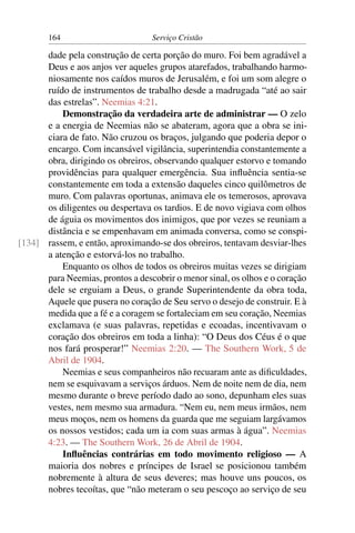 164                        Serviço Cristão

      dade pela construção de certa porção do muro. Foi bem agradável a
      Deus e aos anjos ver aqueles grupos atarefados, trabalhando harmo-
      niosamente nos caídos muros de Jerusalém, e foi um som alegre o
      ruído de instrumentos de trabalho desde a madrugada “até ao sair
      das estrelas”. Neemias 4:21.
          Demonstração da verdadeira arte de administrar — O zelo
      e a energia de Neemias não se abateram, agora que a obra se ini-
      ciara de fato. Não cruzou os braços, julgando que poderia depor o
      encargo. Com incansável vigilância, superintendia constantemente a
      obra, dirigindo os obreiros, observando qualquer estorvo e tomando
      providências para qualquer emergência. Sua inﬂuência sentia-se
      constantemente em toda a extensão daqueles cinco quilômetros de
      muro. Com palavras oportunas, animava ele os temerosos, aprovava
      os diligentes ou despertava os tardios. E de novo vigiava com olhos
      de águia os movimentos dos inimigos, que por vezes se reuniam a
      distância e se empenhavam em animada conversa, como se conspi-
[134] rassem, e então, aproximando-se dos obreiros, tentavam desviar-lhes
      a atenção e estorvá-los no trabalho.
          Enquanto os olhos de todos os obreiros muitas vezes se dirigiam
      para Neemias, prontos a descobrir o menor sinal, os olhos e o coração
      dele se erguiam a Deus, o grande Superintendente da obra toda,
      Aquele que pusera no coração de Seu servo o desejo de construir. E à
      medida que a fé e a coragem se fortaleciam em seu coração, Neemias
      exclamava (e suas palavras, repetidas e ecoadas, incentivavam o
      coração dos obreiros em toda a linha): “O Deus dos Céus é o que
      nos fará prosperar!” Neemias 2:20. — The Southern Work, 5 de
      Abril de 1904.
          Neemias e seus companheiros não recuaram ante as diﬁculdades,
      nem se esquivavam a serviços árduos. Nem de noite nem de dia, nem
      mesmo durante o breve período dado ao sono, depunham eles suas
      vestes, nem mesmo sua armadura. “Nem eu, nem meus irmãos, nem
      meus moços, nem os homens da guarda que me seguiam largávamos
      os nossos vestidos; cada um ia com suas armas à água”. Neemias
      4:23. — The Southern Work, 26 de Abril de 1904.
          Inﬂuências contrárias em todo movimento religioso — A
      maioria dos nobres e príncipes de Israel se posicionou também
      nobremente à altura de seus deveres; mas houve uns poucos, os
      nobres tecoítas, que “não meteram o seu pescoço ao serviço de seu
 