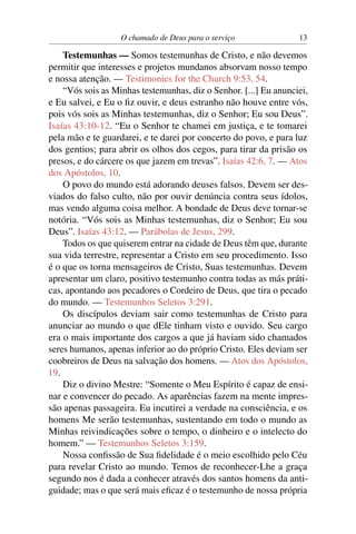 O chamado de Deus para o serviço               13

    Testemunhas — Somos testemunhas de Cristo, e não devemos
permitir que interesses e projetos mundanos absorvam nosso tempo
e nossa atenção. — Testimonies for the Church 9:53, 54.
    “Vós sois as Minhas testemunhas, diz o Senhor. [...] Eu anunciei,
e Eu salvei, e Eu o ﬁz ouvir, e deus estranho não houve entre vós,
pois vós sois as Minhas testemunhas, diz o Senhor; Eu sou Deus”.
Isaías 43:10-12. “Eu o Senhor te chamei em justiça, e te tomarei
pela mão e te guardarei, e te darei por concerto do povo, e para luz
dos gentios; para abrir os olhos dos cegos, para tirar da prisão os
presos, e do cárcere os que jazem em trevas”. Isaías 42:6, 7. — Atos
dos Apóstolos, 10.
    O povo do mundo está adorando deuses falsos. Devem ser des-
viados do falso culto, não por ouvir denúncia contra seus ídolos,
mas vendo alguma coisa melhor. A bondade de Deus deve tornar-se
notória. “Vós sois as Minhas testemunhas, diz o Senhor; Eu sou
Deus”. Isaías 43:12. — Parábolas de Jesus, 299.
    Todos os que quiserem entrar na cidade de Deus têm que, durante
sua vida terrestre, representar a Cristo em seu procedimento. Isso
é o que os torna mensageiros de Cristo, Suas testemunhas. Devem
apresentar um claro, positivo testemunho contra todas as más práti-
cas, apontando aos pecadores o Cordeiro de Deus, que tira o pecado
do mundo. — Testemunhos Seletos 3:291.
    Os discípulos deviam sair como testemunhas de Cristo para
anunciar ao mundo o que dEle tinham visto e ouvido. Seu cargo
era o mais importante dos cargos a que já haviam sido chamados
seres humanos, apenas inferior ao do próprio Cristo. Eles deviam ser
coobreiros de Deus na salvação dos homens. — Atos dos Apóstolos,
19.
    Diz o divino Mestre: “Somente o Meu Espírito é capaz de ensi-
nar e convencer do pecado. As aparências fazem na mente impres-
são apenas passageira. Eu incutirei a verdade na consciência, e os
homens Me serão testemunhas, sustentando em todo o mundo as
Minhas reivindicações sobre o tempo, o dinheiro e o intelecto do
homem.” — Testemunhos Seletos 3:159.
    Nossa conﬁssão de Sua ﬁdelidade é o meio escolhido pelo Céu
para revelar Cristo ao mundo. Temos de reconhecer-Lhe a graça
segundo nos é dada a conhecer através dos santos homens da anti-
guidade; mas o que será mais eﬁcaz é o testemunho de nossa própria
 