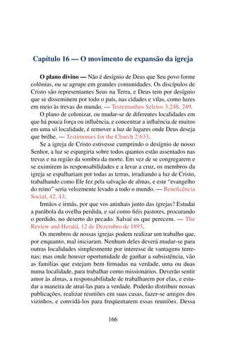 Capítulo 16 — O movimento de expansão da igreja

    O plano divino — Não é desígnio de Deus que Seu povo forme
colônias, ou se agrupe em grandes comunidades. Os discípulos de
Cristo são representantes Seus na Terra, e Deus tem por desígnio
que se disseminem por todo o país, nas cidades e vilas, como luzes
em meio às trevas do mundo. — Testemunhos Seletos 3:248, 249.
    O plano de colonizar, ou mudar-se de diferentes localidades em
que há pouca força ou inﬂuência, e concentrar a inﬂuência de muitos
em uma só localidade, é remover a luz de lugares onde Deus deseja
que brilhe. — Testimonies for the Church 2:633.
    Se a igreja de Cristo estivesse cumprindo o desígnio de nosso
Senhor, a luz se espargiria sobre todos quantos estão assentados nas
trevas e na região da sombra da morte. Em vez de se congregarem e
se eximirem às responsabilidades e a levar a cruz, os membros da
igreja se espalhariam por todas as terras, irradiando a luz de Cristo,
trabalhando como Ele fez pela salvação de almas, e este “evangelho
do reino” seria velozmente levado a todo o mundo. — Beneﬁcência
Social, 42, 43.
    Irmãos e irmãs, por que vos aninhais junto das igrejas? Estudai
a parábola da ovelha perdida, e saí como ﬁéis pastores, procurando
o perdido, no deserto do pecado. Salvai os que perecem. — The
Review and Herald, 12 de Dezembro de 1893.
    Os membros de nossas igrejas podem realizar um trabalho que,
por enquanto, mal iniciaram. Nenhum deles deverá mudar-se para
outras localidades simplesmente por interesse de vantagens terre-
nas; mas onde houver oportunidade de ganhar a subsistência, vão
as famílias que estejam bem ﬁrmadas na verdade, uma ou duas
numa localidade, para trabalhar como missionários. Deverão sentir
amor às almas, a responsabilidade de trabalharem por elas, e estu-
dar a maneira de atraí-las para a verdade. Poderão distribuir nossas
publicações, realizar reuniões em suas casas, fazer-se amigos dos
vizinhos, e convidá-los para freqüentarem essas reuniões. Dessa

                                166
 