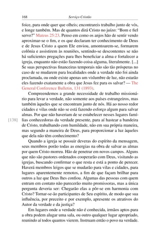 168                        Serviço Cristão

      foice, para onde quer que olheis; encontrareis trabalho junto de vós,
      e longe também. Mas de quantos dirá Cristo no juízo: “Bom e ﬁel
      servo?” Mateus 25:23. Penso em como os anjos hão de sentir vendo
      aproximar-se o ﬁm, e os que declaram ter conhecimento de Deus
      e de Jesus Cristo a quem Ele enviou, amontoarem-se, formarem
      colônia e assistirem às reuniões, sentindo-se descontentes se não
      há suﬁcientes pregações para lhes beneﬁciar a alma e fortalecer a
      igreja, enquanto não estão fazendo coisa alguma, literalmente. [...]
      Se suas perspectivas ﬁnanceiras temporais não são tão prósperas no
      caso de se mudarem para localidades onde a verdade não foi ainda
      proclamada, ou onde existe apenas um vislumbre de luz, não estarão
      eles fazendo exatamente a obra que Jesus fez para os salvar? — The
      General Conference Bulletin, 131 (1893).
          Compreendemos a grande necessidade de trabalho missioná-
      rio para levar a verdade, não somente aos países estrangeiros, mas
      também àqueles que se encontram junto de nós. Há ao nosso redor
      cidades e vilas onde não se está fazendo esforço algum para salvar
      almas. Por que não haveriam de se estabelecer nesses lugares famí-
[138] lias conhecedoras da verdade presente, para aí hastear a bandeira
      de Cristo, trabalhando com humildade, não em sua própria maneira,
      mas segundo a maneira de Deus, para proporcionar a luz àqueles
      que dela não têm conhecimento?
          Quando a igreja se possuir deveras do espírito da mensagem,
      seus membros porão todas as energias na obra de salvar as almas
      por quem Cristo morreu. Hão de penetrar em novos campos. Alguns
      que não são pastores ordenados cooperarão com Deus, visitando as
      igrejas, buscando conﬁrmar o que resta e está a ponto de perecer.
      Haverá membros leigos que se mudarão para vilas e cidades, para
      lugares aparentemente remotos, a ﬁm de que façam brilhar para
      outros a luz que Deus lhes conﬁou. Algumas das pessoas com quem
      entram em contato não parecerão muito promissoras, mas a única
      pergunta deveria ser: Chegarão elas a pôr-se em harmonia com
      Cristo? Tornar-se-ão participantes de Seu espírito, de modo que sua
      inﬂuência, por preceito e por exemplo, apresente os atrativos do
      Autor da verdade e da justiça?
          Em lugares onde a verdade não é conhecida, irmãos aptos para
      a obra podem alugar uma sala, ou outro qualquer lugar apropriado,
      reunindo aí todos quantos vierem. Instruam então o povo na verdade.
 