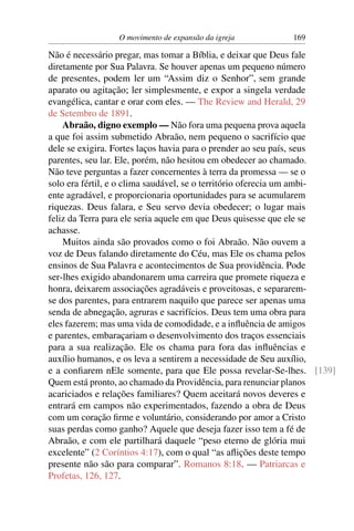 O movimento de expansão da igreja         169

Não é necessário pregar, mas tomar a Bíblia, e deixar que Deus fale
diretamente por Sua Palavra. Se houver apenas um pequeno número
de presentes, podem ler um “Assim diz o Senhor”, sem grande
aparato ou agitação; ler simplesmente, e expor a singela verdade
evangélica, cantar e orar com eles. — The Review and Herald, 29
de Setembro de 1891.
    Abraão, digno exemplo — Não fora uma pequena prova aquela
a que foi assim submetido Abraão, nem pequeno o sacrifício que
dele se exigira. Fortes laços havia para o prender ao seu país, seus
parentes, seu lar. Ele, porém, não hesitou em obedecer ao chamado.
Não teve perguntas a fazer concernentes à terra da promessa — se o
solo era fértil, e o clima saudável, se o território oferecia um ambi-
ente agradável, e proporcionaria oportunidades para se acumularem
riquezas. Deus falara, e Seu servo devia obedecer; o lugar mais
feliz da Terra para ele seria aquele em que Deus quisesse que ele se
achasse.
    Muitos ainda são provados como o foi Abraão. Não ouvem a
voz de Deus falando diretamente do Céu, mas Ele os chama pelos
ensinos de Sua Palavra e acontecimentos de Sua providência. Pode
ser-lhes exigido abandonarem uma carreira que promete riqueza e
honra, deixarem associações agradáveis e proveitosas, e separarem-
se dos parentes, para entrarem naquilo que parece ser apenas uma
senda de abnegação, agruras e sacrifícios. Deus tem uma obra para
eles fazerem; mas uma vida de comodidade, e a inﬂuência de amigos
e parentes, embaraçariam o desenvolvimento dos traços essenciais
para a sua realização. Ele os chama para fora das inﬂuências e
auxílio humanos, e os leva a sentirem a necessidade de Seu auxílio,
e a conﬁarem nEle somente, para que Ele possa revelar-Se-lhes. [139]
Quem está pronto, ao chamado da Providência, para renunciar planos
acariciados e relações familiares? Quem aceitará novos deveres e
entrará em campos não experimentados, fazendo a obra de Deus
com um coração ﬁrme e voluntário, considerando por amor a Cristo
suas perdas como ganho? Aquele que deseja fazer isso tem a fé de
Abraão, e com ele partilhará daquele “peso eterno de glória mui
excelente” (2 Coríntios 4:17), com o qual “as aﬂições deste tempo
presente não são para comparar”. Romanos 8:18. — Patriarcas e
Profetas, 126, 127.
 