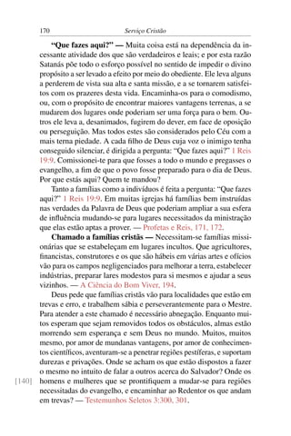 170                         Serviço Cristão

          “Que fazes aqui?” — Muita coisa está na dependência da in-
      cessante atividade dos que são verdadeiros e leais; e por esta razão
      Satanás põe todo o esforço possível no sentido de impedir o divino
      propósito a ser levado a efeito por meio do obediente. Ele leva alguns
      a perderem de vista sua alta e santa missão, e a se tornarem satisfei-
      tos com os prazeres desta vida. Encaminha-os para o comodismo,
      ou, com o propósito de encontrar maiores vantagens terrenas, a se
      mudarem dos lugares onde poderiam ser uma força para o bem. Ou-
      tros ele leva a, desanimados, fugirem do dever, em face de oposição
      ou perseguição. Mas todos estes são considerados pelo Céu com a
      mais terna piedade. A cada ﬁlho de Deus cuja voz o inimigo tenha
      conseguido silenciar, é dirigida a pergunta: “Que fazes aqui?” 1 Reis
      19:9. Comissionei-te para que fosses a todo o mundo e pregasses o
      evangelho, a ﬁm de que o povo fosse preparado para o dia de Deus.
      Por que estás aqui? Quem te mandou?
          Tanto a famílias como a indivíduos é feita a pergunta: “Que fazes
      aqui?” 1 Reis 19:9. Em muitas igrejas há famílias bem instruídas
      nas verdades da Palavra de Deus que poderiam ampliar a sua esfera
      de inﬂuência mudando-se para lugares necessitados da ministração
      que elas estão aptas a prover. — Profetas e Reis, 171, 172.
          Chamado a famílias cristãs — Necessitam-se famílias missi-
      onárias que se estabeleçam em lugares incultos. Que agricultores,
      ﬁnancistas, construtores e os que são hábeis em várias artes e ofícios
      vão para os campos negligenciados para melhorar a terra, estabelecer
      indústrias, preparar lares modestos para si mesmos e ajudar a seus
      vizinhos. — A Ciência do Bom Viver, 194.
          Deus pede que famílias cristãs vão para localidades que estão em
      trevas e erro, e trabalhem sábia e perseverantemente para o Mestre.
      Para atender a este chamado é necessário abnegação. Enquanto mui-
      tos esperam que sejam removidos todos os obstáculos, almas estão
      morrendo sem esperança e sem Deus no mundo. Muitos, muitos
      mesmo, por amor de mundanas vantagens, por amor de conhecimen-
      tos cientíﬁcos, aventuram-se a penetrar regiões pestíferas, e suportam
      durezas e privações. Onde se acham os que estão dispostos a fazer
      o mesmo no intuito de falar a outros acerca do Salvador? Onde os
[140] homens e mulheres que se prontiﬁquem a mudar-se para regiões
      necessitadas do evangelho, e encaminhar ao Redentor os que andam
      em trevas? — Testemunhos Seletos 3:300, 301.
 