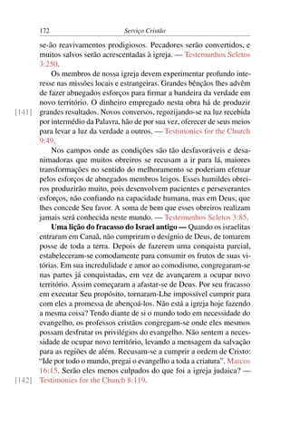 172                        Serviço Cristão

      se-ão reavivamentos prodigiosos. Pecadores serão convertidos, e
      muitos salvos serão acrescentadas à igreja. — Testemunhos Seletos
      3:250.
          Os membros de nossa igreja devem experimentar profundo inte-
      resse nas missões locais e estrangeiras. Grandes bênçãos lhes advêm
      de fazer abnegados esforços para ﬁrmar a bandeira da verdade em
      novo território. O dinheiro empregado nesta obra há de produzir
[141] grandes resultados. Novos conversos, regozijando-se na luz recebida
      por intermédio da Palavra, hão de por sua vez, oferecer de seus meios
      para levar a luz da verdade a outros. — Testimonies for the Church
      9:49.
          Nos campos onde as condições são tão desfavoráveis e desa-
      nimadoras que muitos obreiros se recusam a ir para lá, maiores
      transformações no sentido do melhoramento se poderiam efetuar
      pelos esforços de abnegados membros leigos. Esses humildes obrei-
      ros produzirão muito, pois desenvolvem pacientes e perseverantes
      esforços, não conﬁando na capacidade humana, mas em Deus, que
      lhes concede Seu favor. A soma de bem que esses obreiros realizam
      jamais será conhecida neste mundo. — Testemunhos Seletos 3:85.
          Uma lição do fracasso do Israel antigo — Quando os israelitas
      entraram em Canaã, não cumpriram o desígnio de Deus, de tomarem
      posse de toda a terra. Depois de fazerem uma conquista parcial,
      estabeleceram-se comodamente para consumir os frutos de suas vi-
      tórias. Em sua incredulidade e amor ao comodismo, congregaram-se
      nas partes já conquistadas, em vez de avançarem a ocupar novo
      território. Assim começaram a afastar-se de Deus. Por seu fracasso
      em executar Seu propósito, tornaram-Lhe impossível cumprir para
      com eles a promessa de abençoá-los. Não está a igreja hoje fazendo
      a mesma coisa? Tendo diante de si o mundo todo em necessidade do
      evangelho, os professos cristãos congregam-se onde eles mesmos
      possam desfrutar os privilégios do evangelho. Não sentem a neces-
      sidade de ocupar novo território, levando a mensagem da salvação
      para as regiões de além. Recusam-se a cumprir a ordem de Cristo:
      “Ide por todo o mundo, pregai o evangelho a toda a criatura”. Marcos
      16:15. Serão eles menos culpados do que foi a igreja judaica? —
[142] Testimonies for the Church 8:119.
 