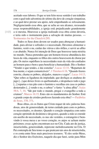 174                        Serviço Cristão

      aceitado seus labores. O que se tem feito nesse sentido é um trabalho
      com o qual todo adventista do sétimo dia deve de coração simpatizar,
      e ao qual deve prestar seu apoio, nele empenhando-se zelosamente.
      Negligenciando essa obra, que se acha ao seu alcance, recusando
      essas responsabilidades, a igreja está prejudicando grandemente
[143] a si mesma. Houvesse a igreja realizado essa obra como deveria,
      e teria sido o instrumento para a salvação de muitas pessoas. —
      Testimonies for the Church 6:295.
           Todos os Seus dons devem ser usados para abençoar a humani-
      dade, para aliviar o sofredor e o necessitado. Devemos alimentar o
      faminto, vestir o nu, cuidar das viúvas e dos órfãos, e servir ao aﬂito
      e ao abatido. Nunca foi intenção de Deus que houvesse tanta miséria
      no mundo. Nunca pretendeu que um homem tivesse abundância dos
      luxos da vida, enquanto os ﬁlhos dos outros houvessem de chorar por
      pão. Os meios supérﬂuos às necessidades reais da vida são conﬁados
      ao homem para o bem e para beneﬁciar a humanidade. Diz o Senhor:
      “Vendei o que tendes, e dai esmolas”. Lucas 12:33. “Repartam de
      boa mente, e sejam comunicáveis”. 1 Timóteo 6:18. “Quando ﬁzeres
      convite, chama os pobres, aleijados, mancos e cegos”. Lucas 14:13.
      “Que soltes as ligaduras da impiedade, que desfaças as ataduras do
      jugo [...] que deixes livres os quebrantados, e despedaces todo o jugo
      [...] repartas o teu pão com o faminto e recolhas em casa os pobres
      desterrados [...] vendo o nu, o cubras” e fartes “a alma aﬂita”. Isaías
      58:6, 7, 10. “Ide por todo o mundo, pregai o evangelho a toda a
      criatura”. Marcos 16:15. Estes são os mandamentos do Senhor. Está
      o grande corpo de cristãos professos fazendo esta obra? — Parábolas
      de Jesus, 370, 371.
           Boas obras, eis os frutos que Cristo requer de nós; palavras bon-
      dosas, atos de generosidade, de terno cuidado para com os pobres,
      os necessitados, os doentes. Quando o coração simpatiza com outro
      coração oprimido de desânimo e desgostos, quando a mão se estende
      em auxílio do necessitado, os nus são vestidos, o estrangeiro é bem-
      vindo à vossa mesa e ao vosso coração, os anjos se acham muito
      próximos; essas ações encontram eco no Céu. Cada ato de justiça,
      misericórdia, generosidade, repercute melodiosamente no Céu. O
      Pai contempla de Seu trono os que praticam tais atos de misericórdia,
      e os conta entre Seus mais preciosos tesouros. “E eles serão Meus,
      diz o Senhor dos Exércitos, naquele dia que farei, serão para Mim
 