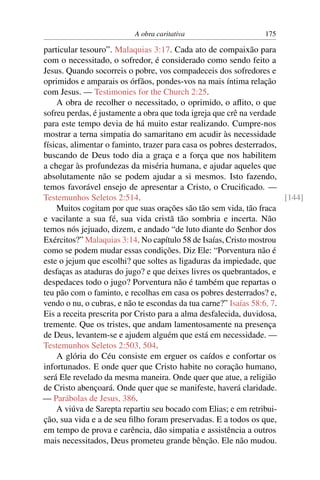 A obra caritativa                     175

particular tesouro”. Malaquias 3:17. Cada ato de compaixão para
com o necessitado, o sofredor, é considerado como sendo feito a
Jesus. Quando socorreis o pobre, vos compadeceis dos sofredores e
oprimidos e amparais os órfãos, pondes-vos na mais íntima relação
com Jesus. — Testimonies for the Church 2:25.
    A obra de recolher o necessitado, o oprimido, o aﬂito, o que
sofreu perdas, é justamente a obra que toda igreja que crê na verdade
para este tempo devia de há muito estar realizando. Cumpre-nos
mostrar a terna simpatia do samaritano em acudir às necessidade
físicas, alimentar o faminto, trazer para casa os pobres desterrados,
buscando de Deus todo dia a graça e a força que nos habilitem
a chegar às profundezas da miséria humana, e ajudar aqueles que
absolutamente não se podem ajudar a si mesmos. Isto fazendo,
temos favorável ensejo de apresentar a Cristo, o Cruciﬁcado. —
Testemunhos Seletos 2:514.                                             [144]
    Muitos cogitam por que suas orações são tão sem vida, tão fraca
e vacilante a sua fé, sua vida cristã tão sombria e incerta. Não
temos nós jejuado, dizem, e andado “de luto diante do Senhor dos
Exércitos?” Malaquias 3:14. No capítulo 58 de Isaías, Cristo mostrou
como se podem mudar essas condições. Diz Ele: “Porventura não é
este o jejum que escolhi? que soltes as ligaduras da impiedade, que
desfaças as ataduras do jugo? e que deixes livres os quebrantados, e
despedaces todo o jugo? Porventura não é também que repartas o
teu pão com o faminto, e recolhas em casa os pobres desterrados? e,
vendo o nu, o cubras, e não te escondas da tua carne?” Isaías 58:6, 7.
Eis a receita prescrita por Cristo para a alma desfalecida, duvidosa,
tremente. Que os tristes, que andam lamentosamente na presença
de Deus, levantem-se e ajudem alguém que está em necessidade. —
Testemunhos Seletos 2:503, 504.
    A glória do Céu consiste em erguer os caídos e confortar os
infortunados. E onde quer que Cristo habite no coração humano,
será Ele revelado da mesma maneira. Onde quer que atue, a religião
de Cristo abençoará. Onde quer que se manifeste, haverá claridade.
— Parábolas de Jesus, 386.
    A viúva de Sarepta repartiu seu bocado com Elias; e em retribui-
ção, sua vida e a de seu ﬁlho foram preservadas. E a todos os que,
em tempo de prova e carência, dão simpatia e assistência a outros
mais necessitados, Deus prometeu grande bênção. Ele não mudou.
 