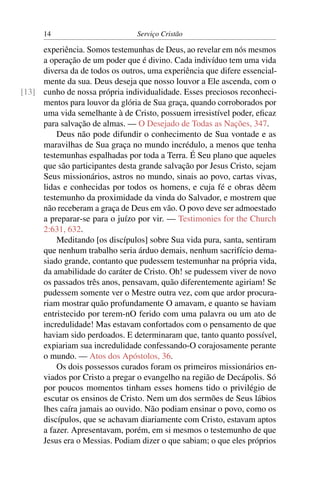 14                         Serviço Cristão

     experiência. Somos testemunhas de Deus, ao revelar em nós mesmos
     a operação de um poder que é divino. Cada indivíduo tem uma vida
     diversa da de todos os outros, uma experiência que difere essencial-
     mente da sua. Deus deseja que nosso louvor a Ele ascenda, com o
[13] cunho de nossa própria individualidade. Esses preciosos reconheci-
     mentos para louvor da glória de Sua graça, quando corroborados por
     uma vida semelhante à de Cristo, possuem irresistível poder, eﬁcaz
     para salvação de almas. — O Desejado de Todas as Nações, 347.
         Deus não pode difundir o conhecimento de Sua vontade e as
     maravilhas de Sua graça no mundo incrédulo, a menos que tenha
     testemunhas espalhadas por toda a Terra. É Seu plano que aqueles
     que são participantes desta grande salvação por Jesus Cristo, sejam
     Seus missionários, astros no mundo, sinais ao povo, cartas vivas,
     lidas e conhecidas por todos os homens, e cuja fé e obras dêem
     testemunho da proximidade da vinda do Salvador, e mostrem que
     não receberam a graça de Deus em vão. O povo deve ser admoestado
     a preparar-se para o juízo por vir. — Testimonies for the Church
     2:631, 632.
         Meditando [os discípulos] sobre Sua vida pura, santa, sentiram
     que nenhum trabalho seria árduo demais, nenhum sacrifício dema-
     siado grande, contanto que pudessem testemunhar na própria vida,
     da amabilidade do caráter de Cristo. Oh! se pudessem viver de novo
     os passados três anos, pensavam, quão diferentemente agiriam! Se
     pudessem somente ver o Mestre outra vez, com que ardor procura-
     riam mostrar quão profundamente O amavam, e quanto se haviam
     entristecido por terem-nO ferido com uma palavra ou um ato de
     incredulidade! Mas estavam confortados com o pensamento de que
     haviam sido perdoados. E determinaram que, tanto quanto possível,
     expiariam sua incredulidade confessando-O corajosamente perante
     o mundo. — Atos dos Apóstolos, 36.
         Os dois possessos curados foram os primeiros missionários en-
     viados por Cristo a pregar o evangelho na região de Decápolis. Só
     por poucos momentos tinham esses homens tido o privilégio de
     escutar os ensinos de Cristo. Nem um dos sermões de Seus lábios
     lhes caíra jamais ao ouvido. Não podiam ensinar o povo, como os
     discípulos, que se achavam diariamente com Cristo, estavam aptos
     a fazer. Apresentavam, porém, em si mesmos o testemunho de que
     Jesus era o Messias. Podiam dizer o que sabiam; o que eles próprios
 
