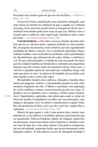 176                        Serviço Cristão

      Seu poder não é menor agora do que nos dias de Elias. — Profetas e
      Reis, 131, 132.
          O amor de Cristo, manifestado num ministério abnegado, será
      mais eﬁcaz na reforma do malfeitor do que a espada ou o tribunal
      de justiça. Esses precisam incutir terror ao transgressor da lei, mas o
      amorável missionário pode fazer mais do que isso. Muitas vezes o
      coração que se endurece sob a reprovação, abranda-se ante o amor
      de Cristo. — A Ciência do Bom Viver, 106.
          Convém lembrar — Em todas as nossas relações devemos lem-
      brar que há, na vida dos outros, capítulos fechados às vistas mortais.
      Há, nas páginas da memória, tristes histórias que são sagradamente
      guardadas de olhares curiosos. Aí se encontram registradas longas,
      renhidas batalhas com circunstâncias probantes, talvez perturbações
      da vida doméstica, que enfraquecem dia a dia o ânimo, a conﬁança e
      a fé. Os que estão pelejando o combate da vida em grande desvanta-
      gem de condições podem ser fortalecidos e animados por pequeninas
      atenções que não custam senão um amorável esforço. Para esses, o
      caloroso e ajudador aperto de mão dado por verdadeiro amigo vale
      mais que prata ou ouro. As palavras de bondade são recebidas com
      tanto agrado como o sorriso dos anjos.
          Há multidões lutando com a pobreza, obrigados a batalhar dura-
      mente por pequenos salários, e mal podendo garantir as mais rudi-
      mentares exigências da vida. A labuta e a privação, sem esperança
      de coisas melhores, tornam excessivamente pesada sua carga. E,
      quando a isso se ajuntam a dor e a doença, o fardo é quase insupor-
[145] tável. Alquebrados e oprimidos, não sabem para onde se voltar em
      busca de auxílio. Compadecei-vos deles em suas provações, suas
      mágoas e decepções. Isso vos abrirá o caminho para os ajudar. Falai-
      lhes das promessas de Deus, orai com eles e por eles, inspirai-lhes a
      esperança. — A Ciência do Bom Viver, 158.
          Muitos há para quem a vida é uma penosa luta; sentem suas
      deﬁciências, e são infelizes e incrédulos; pensam nada terem por que
      ser agradecidos. Palavras bondosas, olhares de simpatia, expressões
      de apreciação, seriam para muitas almas lutadoras e solitárias como
      um copo de água fria a uma alma sedenta. Uma palavra compassiva,
      um ato de bondade, ergueriam fardos que pesam duramente sobre
      fatigados ombros. E toda palavra ou ato de abnegada bondade é
 