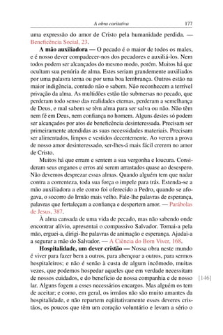 A obra caritativa                  177

uma expressão do amor de Cristo pela humanidade perdida. —
Beneﬁcência Social, 23.
     A mão auxiliadora — O pecado é o maior de todos os males,
e é nosso dever compadecer-nos dos pecadores e auxiliá-los. Nem
todos podem ser alcançados do mesmo modo, porém. Muitos há que
ocultam sua penúria de alma. Estes seriam grandemente auxiliados
por uma palavra terna ou por uma boa lembrança. Outros estão na
maior indigência, contudo não o sabem. Não reconhecem a terrível
privação da alma. As multidões estão tão submersas no pecado, que
perderam todo senso das realidades eternas, perderam a semelhança
de Deus, e mal sabem se têm alma para ser salva ou não. Não têm
nem fé em Deus, nem conﬁança no homem. Alguns destes só podem
ser alcançados por atos de beneﬁcência desinteressada. Precisam ser
primeiramente atendidas as suas necessidades materiais. Precisam
ser alimentados, limpos e vestidos decentemente. Ao verem a prova
de nosso amor desinteressado, ser-lhes-á mais fácil crerem no amor
de Cristo.
     Muitos há que erram e sentem a sua vergonha e loucura. Consi-
deram seus enganos e erros até serem arrastados quase ao desespero.
Não devemos desprezar essas almas. Quando alguém tem que nadar
contra a correnteza, toda sua força o impele para trás. Estenda-se a
mão auxiliadora a ele como foi oferecido a Pedro, quando se afo-
gava, o socorro do Irmão mais velho. Fale-lhe palavras de esperança,
palavras que fortaleçam a conﬁança e despertem amor. — Parábolas
de Jesus, 387.
     À alma cansada de uma vida de pecado, mas não sabendo onde
encontrar alívio, apresentai o compassivo Salvador. Tomai-a pela
mão, erguei-a, dirigi-lhe palavras de animação e esperança. Ajudai-a
a segurar a mão do Salvador. — A Ciência do Bom Viver, 168.
     Hospitalidade, um dever cristão — Nossa obra neste mundo
é viver para fazer bem a outros, para abençoar a outros, para sermos
hospitaleiros; e não é senão à custa de algum incômodo, muitas
vezes, que podemos hospedar aqueles que em verdade necessitam
de nossos cuidados, e do benefício de nossa companhia e de nosso [146]
lar. Alguns fogem a esses necessários encargos. Mas alguém os tem
de aceitar; e como, em geral, os irmãos não são muito amantes da
hospitalidade, e não repartem eqüitativamente esses deveres cris-
tãos, os poucos que têm um coração voluntário e levam a sério o
 