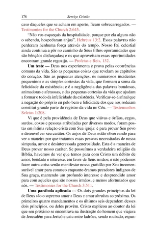 178                         Serviço Cristão

caso daqueles que se acham em aperto, ﬁcam sobrecarregados. —
Testimonies for the Church 2:645.
    “Não vos esqueçais da hospitalidade, porque por ela alguns não
o sabendo, hospedaram anjos”. Hebreus 13:2. Essas palavras não
perderam nenhuma força através do tempo. Nosso Pai celestial
ainda continua a pôr no caminho de Seus ﬁlhos oportunidades que
são bênçãos disfarçadas; e os que aproveitam essas oportunidades
encontram grande regozijo. — Profetas e Reis, 132.
    Um teste — Deus nos experimenta e prova pelas ocorrências
comuns da vida. São as pequenas coisas que revelam os capítulos
do coração. São as pequenas atenções, os numerosos incidentes
pequeninos e as simples cortesias da vida, que formam a soma da
felicidade da existência; e é a negligência das palavras bondosas,
animadoras e afetuosas, e das pequenas cortesias da vida que ajudam
a formar o todo da infelicidade da existência. Veriﬁcar-se-á aﬁnal que
a negação do próprio eu pelo bem e felicidade dos que nos rodeiam
constitui grande parte do registro da vida no Céu. — Testemunhos
Seletos 1:208.
    Vi que é pela providência de Deus que viúvas e órfãos, cegos,
surdos, coxos e pessoas atribuladas por diversos modos, foram pos-
tas em íntima relação cristã com Sua igreja; é para provar Seu povo
e desenvolver seu caráter. Os anjos de Deus estão observando para
ver a maneira por que tratamos essas pessoas necessitadas de nossa
simpatia, amor e desinteressada generosidade. Esta é a maneira de
Deus provar nosso caráter. Se possuímos a verdadeira religião da
Bíblia, havemos de ver que temos para com Cristo um débito de
amor, bondade e interesse, em favor de Seus irmãos; e não podemos
fazer outra coisa senão manifestar nossa gratidão por Seu incomen-
surável amor para conosco enquanto éramos pecadores indignos de
Sua graça, mantendo um profundo interesse e desprendido amor
para com aqueles que são nossos irmãos, e menos afortunados que
nós. — Testimonies for the Church 3:511.
    Uma parábola aplicada — Os dois grandes princípios da lei
de Deus são o supremo amor a Deus e amor altruísta ao próximo. Os
primeiros quatro mandamentos e os últimos seis dependem desses
dois princípios, ou deles provêm. Cristo explicou ao doutor da lei
que seu próximo se encontrava na ilustração do homem que viajava
de Jerusalém para Jericó e caiu entre ladrões, sendo roubado, espan-
 