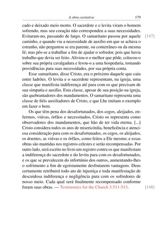 A obra caritativa                     179

cado e deixado meio morto. O sacerdote e o levita viram o homem
sofrendo, mas seu coração não correspondeu a suas necessidades.
Evitaram-no, passando de largo. O samaritano passou por aquele [147]
caminho, e quando viu a necessidade de auxílio em que se achava o
estranho, não perguntou se era parente, ou conterrâneo ou da mesma
fé; mas pôs-se a trabalhar a ﬁm de ajudar o sofredor, pois que havia
trabalho que devia ser feito. Aliviou-o o melhor que pôde, colocou-o
sobre sua própria cavalgadura e levou-o a uma hospedaria, tomando
providências para suas necessidades, por sua própria conta.
    Esse samaritano, disse Cristo, era o próximo daquele que caiu
entre ladrões. O levita e o sacerdote representam, na igreja, uma
classe que manifesta indiferença até para com os que precisam de
sua simpatia e auxílio. Esta classe, apesar de sua posição na igreja,
são quebrantadores dos mandamentos. O samaritano representa uma
classe de ﬁéis auxiliadores de Cristo, e que Lhe imitam o exemplo
em fazer o bem.
    Os que têm pena dos desafortunados, dos cegos, aleijados, en-
fermos, viúvas, órfãos e necessitados, Cristo os representa como
observadores dos mandamentos, que hão de ter vida eterna. [...]
Cristo considera todos os atos de misericórdia, beneﬁcência e atenci-
osa consideração para com os desafortunados, os cegos, os aleijados,
os doentes, as viúvas e os órfãos, como feitos a Ele mesmo; e essas
obras são mantidas nos registros celestes e serão recompensadas. Por
outro lado, será escrito no livro um registro contra os que manifestam
a indiferença do sacerdote e do levita para com os desafortunados,
e os que se prevalecem do infortúnio dos outros, aumentando-lhes
o sofrimento a ﬁm de egoistamente desfrutarem vantagens. Deus
certamente retribuirá todo ato de injustiça e toda manifestação de
descuidosa indiferença e negligência para com os sofredores de
nosso meio. Cada qual será ﬁnalmente recompensado conforme
foram suas obras. — Testimonies for the Church 3:511-513.              [148]
 