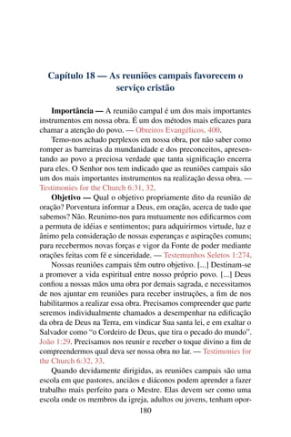 Capítulo 18 — As reuniões campais favorecem o
                 serviço cristão

    Importância — A reunião campal é um dos mais importantes
instrumentos em nossa obra. É um dos métodos mais eﬁcazes para
chamar a atenção do povo. — Obreiros Evangélicos, 400.
    Temo-nos achado perplexos em nossa obra, por não saber como
romper as barreiras da mundanidade e dos preconceitos, apresen-
tando ao povo a preciosa verdade que tanta signiﬁcação encerra
para eles. O Senhor nos tem indicado que as reuniões campais são
um dos mais importantes instrumentos na realização dessa obra. —
Testimonies for the Church 6:31, 32.
    Objetivo — Qual o objetivo propriamente dito da reunião de
oração? Porventura informar a Deus, em oração, acerca de tudo que
sabemos? Não. Reunimo-nos para mutuamente nos ediﬁcarmos com
a permuta de idéias e sentimentos; para adquirirmos virtude, luz e
ânimo pela consideração de nossas esperanças e aspirações comuns;
para recebermos novas forças e vigor da Fonte de poder mediante
orações feitas com fé e sinceridade. — Testemunhos Seletos 1:274.
    Nossas reuniões campais têm outro objetivo. [...] Destinam-se
a promover a vida espiritual entre nosso próprio povo. [...] Deus
conﬁou a nossas mãos uma obra por demais sagrada, e necessitamos
de nos ajuntar em reuniões para receber instruções, a ﬁm de nos
habilitarmos a realizar essa obra. Precisamos compreender que parte
seremos individualmente chamados a desempenhar na ediﬁcação
da obra de Deus na Terra, em vindicar Sua santa lei, e em exaltar o
Salvador como “o Cordeiro de Deus, que tira o pecado do mundo”.
João 1:29. Precisamos nos reunir e receber o toque divino a ﬁm de
compreendermos qual deva ser nossa obra no lar. — Testimonies for
the Church 6:32, 33.
    Quando devidamente dirigidas, as reuniões campais são uma
escola em que pastores, anciãos e diáconos podem aprender a fazer
trabalho mais perfeito para o Mestre. Elas devem ser como uma
escola onde os membros da igreja, adultos ou jovens, tenham opor-
                                 180
 