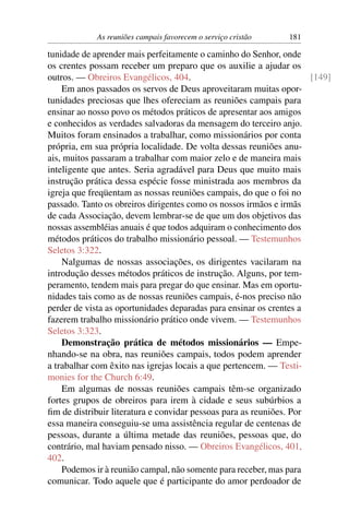 As reuniões campais favorecem o serviço cristão    181

tunidade de aprender mais perfeitamente o caminho do Senhor, onde
os crentes possam receber um preparo que os auxilie a ajudar os
outros. — Obreiros Evangélicos, 404.                                 [149]
    Em anos passados os servos de Deus aproveitaram muitas opor-
tunidades preciosas que lhes ofereciam as reuniões campais para
ensinar ao nosso povo os métodos práticos de apresentar aos amigos
e conhecidos as verdades salvadoras da mensagem do terceiro anjo.
Muitos foram ensinados a trabalhar, como missionários por conta
própria, em sua própria localidade. De volta dessas reuniões anu-
ais, muitos passaram a trabalhar com maior zelo e de maneira mais
inteligente que antes. Seria agradável para Deus que muito mais
instrução prática dessa espécie fosse ministrada aos membros da
igreja que freqüentam as nossas reuniões campais, do que o foi no
passado. Tanto os obreiros dirigentes como os nossos irmãos e irmãs
de cada Associação, devem lembrar-se de que um dos objetivos das
nossas assembléias anuais é que todos adquiram o conhecimento dos
métodos práticos do trabalho missionário pessoal. — Testemunhos
Seletos 3:322.
    Nalgumas de nossas associações, os dirigentes vacilaram na
introdução desses métodos práticos de instrução. Alguns, por tem-
peramento, tendem mais para pregar do que ensinar. Mas em oportu-
nidades tais como as de nossas reuniões campais, é-nos preciso não
perder de vista as oportunidades deparadas para ensinar os crentes a
fazerem trabalho missionário prático onde vivem. — Testemunhos
Seletos 3:323.
    Demonstração prática de métodos missionários — Empe-
nhando-se na obra, nas reuniões campais, todos podem aprender
a trabalhar com êxito nas igrejas locais a que pertencem. — Testi-
monies for the Church 6:49.
    Em algumas de nossas reuniões campais têm-se organizado
fortes grupos de obreiros para irem à cidade e seus subúrbios a
ﬁm de distribuir literatura e convidar pessoas para as reuniões. Por
essa maneira conseguiu-se uma assistência regular de centenas de
pessoas, durante a última metade das reuniões, pessoas que, do
contrário, mal haviam pensado nisso. — Obreiros Evangélicos, 401,
402.
    Podemos ir à reunião campal, não somente para receber, mas para
comunicar. Todo aquele que é participante do amor perdoador de
 