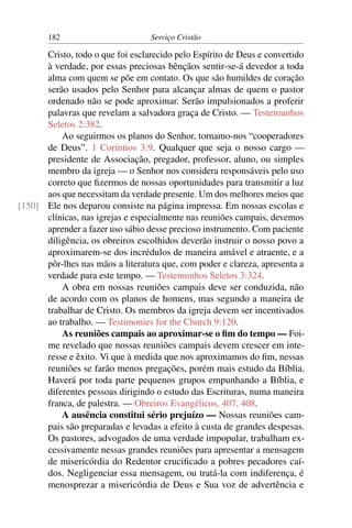 182                        Serviço Cristão

      Cristo, todo o que foi esclarecido pelo Espírito de Deus e convertido
      à verdade, por essas preciosas bênçãos sentir-se-á devedor a toda
      alma com quem se põe em contato. Os que são humildes de coração
      serão usados pelo Senhor para alcançar almas de quem o pastor
      ordenado não se pode aproximar. Serão impulsionados a proferir
      palavras que revelam a salvadora graça de Cristo. — Testemunhos
      Seletos 2:382.
          Ao seguirmos os planos do Senhor, tornamo-nos “cooperadores
      de Deus”. 1 Coríntios 3:9. Qualquer que seja o nosso cargo —
      presidente de Associação, pregador, professor, aluno, ou simples
      membro da igreja — o Senhor nos considera responsáveis pelo uso
      correto que ﬁzermos de nossas oportunidades para transmitir a luz
      aos que necessitam da verdade presente. Um dos melhores meios que
[150] Ele nos deparou consiste na página impressa. Em nossas escolas e
      clínicas, nas igrejas e especialmente nas reuniões campais, devemos
      aprender a fazer uso sábio desse precioso instrumento. Com paciente
      diligência, os obreiros escolhidos deverão instruir o nosso povo a
      aproximarem-se dos incrédulos de maneira amável e atraente, e a
      pôr-lhes nas mãos a literatura que, com poder e clareza, apresenta a
      verdade para este tempo. — Testemunhos Seletos 3:324.
          A obra em nossas reuniões campais deve ser conduzida, não
      de acordo com os planos de homens, mas segundo a maneira de
      trabalhar de Cristo. Os membros da igreja devem ser incentivados
      ao trabalho. — Testimonies for the Church 9:120.
          As reuniões campais ao aproximar-se o ﬁm do tempo — Foi-
      me revelado que nossas reuniões campais devem crescer em inte-
      resse e êxito. Vi que à medida que nos aproximamos do ﬁm, nessas
      reuniões se farão menos pregações, porém mais estudo da Bíblia.
      Haverá por toda parte pequenos grupos empunhando a Bíblia, e
      diferentes pessoas dirigindo o estudo das Escrituras, numa maneira
      franca, de palestra. — Obreiros Evangélicos, 407, 408.
          A ausência constitui sério prejuízo — Nossas reuniões cam-
      pais são preparadas e levadas a efeito à custa de grandes despesas.
      Os pastores, advogados de uma verdade impopular, trabalham ex-
      cessivamente nessas grandes reuniões para apresentar a mensagem
      de misericórdia do Redentor cruciﬁcado a pobres pecadores caí-
      dos. Negligenciar essa mensagem, ou tratá-la com indiferença, é
      menosprezar a misericórdia de Deus e Sua voz de advertência e
 