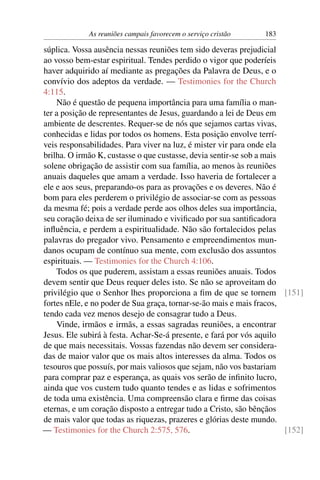 As reuniões campais favorecem o serviço cristão    183

súplica. Vossa ausência nessas reuniões tem sido deveras prejudicial
ao vosso bem-estar espiritual. Tendes perdido o vigor que poderíeis
haver adquirido aí mediante as pregações da Palavra de Deus, e o
convívio dos adeptos da verdade. — Testimonies for the Church
4:115.
    Não é questão de pequena importância para uma família o man-
ter a posição de representantes de Jesus, guardando a lei de Deus em
ambiente de descrentes. Requer-se de nós que sejamos cartas vivas,
conhecidas e lidas por todos os homens. Esta posição envolve terrí-
veis responsabilidades. Para viver na luz, é mister vir para onde ela
brilha. O irmão K, custasse o que custasse, devia sentir-se sob a mais
solene obrigação de assistir com sua família, ao menos às reuniões
anuais daqueles que amam a verdade. Isso haveria de fortalecer a
ele e aos seus, preparando-os para as provações e os deveres. Não é
bom para eles perderem o privilégio de associar-se com as pessoas
da mesma fé; pois a verdade perde aos olhos deles sua importância,
seu coração deixa de ser iluminado e viviﬁcado por sua santiﬁcadora
inﬂuência, e perdem a espiritualidade. Não são fortalecidos pelas
palavras do pregador vivo. Pensamento e empreendimentos mun-
danos ocupam de contínuo sua mente, com exclusão dos assuntos
espirituais. — Testimonies for the Church 4:106.
    Todos os que puderem, assistam a essas reuniões anuais. Todos
devem sentir que Deus requer deles isto. Se não se aproveitam do
privilégio que o Senhor lhes proporciona a ﬁm de que se tornem [151]
fortes nEle, e no poder de Sua graça, tornar-se-ão mais e mais fracos,
tendo cada vez menos desejo de consagrar tudo a Deus.
    Vinde, irmãos e irmãs, a essas sagradas reuniões, a encontrar
Jesus. Ele subirá à festa. Achar-Se-á presente, e fará por vós aquilo
de que mais necessitais. Vossas fazendas não devem ser considera-
das de maior valor que os mais altos interesses da alma. Todos os
tesouros que possuís, por mais valiosos que sejam, não vos bastariam
para comprar paz e esperança, as quais vos serão de inﬁnito lucro,
ainda que vos custem tudo quanto tendes e as lidas e sofrimentos
de toda uma existência. Uma compreensão clara e ﬁrme das coisas
eternas, e um coração disposto a entregar tudo a Cristo, são bênçãos
de mais valor que todas as riquezas, prazeres e glórias deste mundo.
— Testimonies for the Church 2:575, 576.                               [152]
 