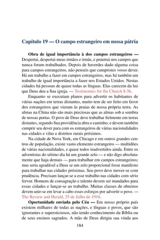 Capítulo 19 — O campo estrangeiro em nossa pátria

    Obra de igual importância à dos campos estrangeiros —
Despertai, despertai meus irmãos e irmãs, e penetrai nos campos que
nunca foram trabalhados. Depois de haverdes dado alguma coisa
para campos estrangeiros, não penseis que cumpristes vosso dever.
Há um trabalho a fazer em campos estrangeiros, mas há também um
trabalho de igual importância a fazer nos Estados Unidos. Nestas
cidades há pessoas de quase todas as línguas. Elas carecem da luz
que Deus deu a Sua igreja. — Testimonies for the Church 8:36.
    Enquanto se executam planos para advertir os habitantes de
várias nações em terras distantes, muito tem de ser feito em favor
dos estrangeiros que vieram às praias de nossa própria terra. As
almas na China não são mais preciosas que as almas sob a sombra
de nossas portas. O povo de Deus deve trabalhar ﬁelmente em terras
distantes, segundo Sua providência abra o caminho; e devem também
cumprir seu dever para com os estrangeiros de várias nacionalidades
nas cidades e vilas e distritos rurais próximos.
    Na cidade de Nova York, em Chicago e em outros grandes cen-
tros de população, existe vasto elemento estrangeiro — multidões
de várias nacionalidades, e quase todos inadvertidos ainda. Entre os
adventistas do sétimo dia há um grande zelo — e não digo absoluta-
mente que haja demais — para trabalhar em campos estrangeiros;
mas seria agradável a Deus se um zelo proporcional fosse manifesto
para trabalhar nas cidades próximas. Seu povo deve mover-se com
prudência. Precisam lançar-se a esse trabalho nas cidades com sério
fervor. Homens de consagração e talento devem ser mandados para
essas cidades e lançar-se ao trabalho. Muitas classes de obreiros
devem unir-se em levar a cabo esses esforços por advertir o povo. —
The Review and Herald, 25 de Julho de 1918.
    Oportunidade enviada pelo Céu — Em nosso próprio país
existem milhares de todas as nações, e línguas e povos, que são
ignorantes e supersticiosos, não tendo conhecimento da Bíblia ou
de seus ensinos sagrados. A mão de Deus dirigiu sua vinda aos
                               184
 