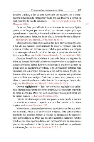 O campo estrangeiro em nossa pátria            185

Estados Unidos, a ﬁm de que pudessem ser trazidos sob a ilumi-
nadora inﬂuência da verdade revelada em Sua Palavra, e tornar-se
participantes de Sua fé salvadora. — The Review and Herald, 1 de
Março de 1887.                                                        [153]
    Deus em Sua providência trouxe homens às nossas próprias
portas, e os lançou, por assim dizer, em nossos braços, para que
aprendessem a verdade, e fossem habilitados a fazerem uma obra
que não podíamos fazer, em levar a luz a homens de outras línguas.
— The Review and Herald, 25 de Julho de 1918.
    Muitos desses estrangeiros aqui estão pela providência de Deus,
a ﬁm de que tenham oportunidade de ouvir a verdade para este
tempo, e receber um preparo que os habilite para voltar a sua própria
terra como portadores de preciosa luz, que resplandece diretamente
do trono de Deus. — Paciﬁc Union Recorder, 21 de Abril de 1910.
    Grandes benefícios adviriam à causa de Deus nas regiões de
além, se fossem feitos ﬁéis esforços em favor dos estrangeiros nas
cidades de nossa pátria. Entre esses homens e mulheres acham-se
alguns que, ao aceitarem a verdade, logo se poderiam habilitar para
trabalhar por seu próprio povo neste e em outros países. Muitos po-
deriam voltar aos lugares de onde vieram, na esperança de ganharem
para a verdade seus amigos. Poderiam procurar seus parentes e vizi-
nhos, e comunicar-lhes o conhecimento da mensagem do terceiro
anjo. — The Review and Herald, 25 de Julho de 1918.
    Ociosa negligência — Tem havido ociosa negligência e crimi-
nosa incredulidade entre nós como um povo, e isso nos tem impedido
de fazer a obra que Deus nos deixou, de fazer nossa luz brilhar aos
de outras nações. — Lar sem Sombras, 213.
    Foi-me mostrado que, como um povo, temos estado a dormir
em relação ao nosso dever quanto a levar a luz perante os de outras
nações. — Lar sem Sombras, 212.
    Não estamos correspondendo com a providência de Deus, a abrir-
nos caminho. Jesus e os anjos estão a operar. Esta causa avança,
enquanto nós estamos parados e ﬁcando na retaguarda. Se seguísse-
mos a providência de Deus que nos abre caminho, seríamos rápidos
em discernir cada oportunidade, e em fazer o máximo de cada vanta-
gem ao nosso alcance, a ﬁm de que a luz se estendesse e espalhasse
a outras nações. — Lar sem Sombras, 212, 213.
 