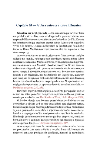 Capítulo 20 — A obra entre os ricos e inﬂuentes

    Não deve ser negligenciada — Há uma obra que deve ser feita
em prol dos ricos. Precisam ser despertados para reconhecer sua
responsabilidade como a quem foram conﬁados dons do Céu. Devem
ser lembrados de que precisam prestar contas Àquele que julgará os
vivos e os mortos. Os ricos necessitam de seu trabalho no amor e
temor de Deus. Muitíssimas vezes conﬁam eles nas riquezas, e não
sentem o perigo.
    Aqueles que por sua instrução, riqueza ou fama, ocupam posição
saliente no mundo, raramente são abordados pessoalmente sobre
os interesses da alma. Muitos obreiros cristãos hesitam em aproxi-
mar-se destas classes. Mas isto não deve acontecer. Se um homem
estivesse se afogando, não permaneceríamos imóveis, vendo-o pe-
recer, porque é advogado, negociante ou juiz. Se víssemos pessoas
rolando a um precipício, não hesitaríamos em socorrê-las, qualquer
que fosse sua posição ou proﬁssão. Semelhantemente, não devemos
hesitar em advertir os homens do perigo da alma. Ninguém deve ser
negligenciado por causa da aparente devoção às coisas materiais. —
Parábolas de Jesus, 230, 231.
    Devemos experimentar angústia de espírito por aqueles que se
acham em altas posições; cumpre-nos apresentar-lhes o gracioso
convite para as bodas. — The Southern Work, 15 de Março de 1904.
    O Senhor deseja que homens possuidores de dinheiro sejam
convertidos e sirvam de Sua mão auxiliadora para alcançar outros.
Ele deseja que os que podem ajudar na obra da reforma e restauração
vejam a preciosa luz da verdade e sejam transformados no caráter, e
levados a empregar em Seu serviço o capital que lhes foi conﬁado.
Ele deseja que empreguem os meios que lhes emprestou, em fazer
bem, em abrir o caminho para o evangelho ser pregado a todas as
classes perto e longe. — Obreiros Evangélicos, 349.
    Aqueles que pertencem às camadas sociais mais elevadas devem
ser procurados com terna afeição e respeito fraternal. Homens de
negócios, em altas posições de conﬁança, homens de faculdades
                               187
 