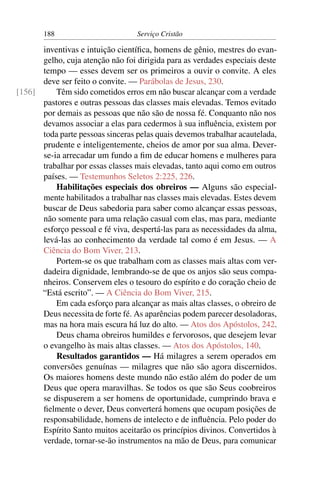188                        Serviço Cristão

      inventivas e intuição cientíﬁca, homens de gênio, mestres do evan-
      gelho, cuja atenção não foi dirigida para as verdades especiais deste
      tempo — esses devem ser os primeiros a ouvir o convite. A eles
      deve ser feito o convite. — Parábolas de Jesus, 230.
[156]     Têm sido cometidos erros em não buscar alcançar com a verdade
      pastores e outras pessoas das classes mais elevadas. Temos evitado
      por demais as pessoas que não são de nossa fé. Conquanto não nos
      devamos associar a elas para cedermos à sua inﬂuência, existem por
      toda parte pessoas sinceras pelas quais devemos trabalhar acautelada,
      prudente e inteligentemente, cheios de amor por sua alma. Dever-
      se-ia arrecadar um fundo a ﬁm de educar homens e mulheres para
      trabalhar por essas classes mais elevadas, tanto aqui como em outros
      países. — Testemunhos Seletos 2:225, 226.
          Habilitações especiais dos obreiros — Alguns são especial-
      mente habilitados a trabalhar nas classes mais elevadas. Estes devem
      buscar de Deus sabedoria para saber como alcançar essas pessoas,
      não somente para uma relação casual com elas, mas para, mediante
      esforço pessoal e fé viva, despertá-las para as necessidades da alma,
      levá-las ao conhecimento da verdade tal como é em Jesus. — A
      Ciência do Bom Viver, 213.
          Portem-se os que trabalham com as classes mais altas com ver-
      dadeira dignidade, lembrando-se de que os anjos são seus compa-
      nheiros. Conservem eles o tesouro do espírito e do coração cheio de
      “Está escrito”. — A Ciência do Bom Viver, 215.
          Em cada esforço para alcançar as mais altas classes, o obreiro de
      Deus necessita de forte fé. As aparências podem parecer desoladoras,
      mas na hora mais escura há luz do alto. — Atos dos Apóstolos, 242.
          Deus chama obreiros humildes e fervorosos, que desejem levar
      o evangelho às mais altas classes. — Atos dos Apóstolos, 140.
          Resultados garantidos — Há milagres a serem operados em
      conversões genuínas — milagres que não são agora discernidos.
      Os maiores homens deste mundo não estão além do poder de um
      Deus que opera maravilhas. Se todos os que são Seus coobreiros
      se dispuserem a ser homens de oportunidade, cumprindo brava e
      ﬁelmente o dever, Deus converterá homens que ocupam posições de
      responsabilidade, homens de intelecto e de inﬂuência. Pelo poder do
      Espírito Santo muitos aceitarão os princípios divinos. Convertidos à
      verdade, tornar-se-ão instrumentos na mão de Deus, para comunicar
 