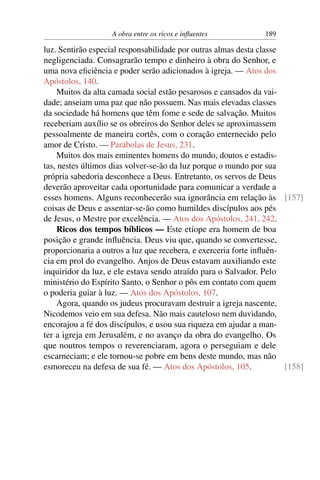 A obra entre os ricos e inﬂuentes           189

luz. Sentirão especial responsabilidade por outras almas desta classe
negligenciada. Consagrarão tempo e dinheiro à obra do Senhor, e
uma nova eﬁciência e poder serão adicionados à igreja. — Atos dos
Apóstolos, 140.
    Muitos da alta camada social estão pesarosos e cansados da vai-
dade; anseiam uma paz que não possuem. Nas mais elevadas classes
da sociedade há homens que têm fome e sede de salvação. Muitos
receberiam auxílio se os obreiros do Senhor deles se aproximassem
pessoalmente de maneira cortês, com o coração enternecido pelo
amor de Cristo. — Parábolas de Jesus, 231.
    Muitos dos mais eminentes homens do mundo, doutos e estadis-
tas, nestes últimos dias volver-se-ão da luz porque o mundo por sua
própria sabedoria desconhece a Deus. Entretanto, os servos de Deus
deverão aproveitar cada oportunidade para comunicar a verdade a
esses homens. Alguns reconhecerão sua ignorância em relação às [157]
coisas de Deus e assentar-se-ão como humildes discípulos aos pés
de Jesus, o Mestre por excelência. — Atos dos Apóstolos, 241, 242.
    Ricos dos tempos bíblicos — Este etíope era homem de boa
posição e grande inﬂuência. Deus viu que, quando se convertesse,
proporcionaria a outros a luz que recebera, e exerceria forte inﬂuên-
cia em prol do evangelho. Anjos de Deus estavam auxiliando este
inquiridor da luz, e ele estava sendo atraído para o Salvador. Pelo
ministério do Espírito Santo, o Senhor o pôs em contato com quem
o poderia guiar à luz. — Atos dos Apóstolos, 107.
    Agora, quando os judeus procuravam destruir a igreja nascente,
Nicodemos veio em sua defesa. Não mais cauteloso nem duvidando,
encorajou a fé dos discípulos, e usou sua riqueza em ajudar a man-
ter a igreja em Jerusalém, e no avanço da obra do evangelho. Os
que noutros tempos o reverenciaram, agora o perseguiam e dele
escarneciam; e ele tornou-se pobre em bens deste mundo, mas não
esmoreceu na defesa de sua fé. — Atos dos Apóstolos, 105.             [158]
 
