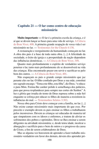 Capítulo 21 — O lar como centro de educação
                   missionária

    Muito importante — O lar é a primeira escola da criança, e é
aí que se devem lançar as bases para uma vida de serviço. A Ciência
do Bom Viver, 400. A primeira grande ocupação de vossa vida é ser
missionário no lar. — Testimonies for the Church 4:138.
    A restauração e reerguimento da humanidade começam no lar.
A obra dos pais é a base de toda outra obra. [...] A felicidade da
sociedade, o êxito da igreja e a prosperidade da nação dependem
das inﬂuências domésticas. — A Ciência do Bom Viver, 349.
    Quanto mais profundamente o espírito de verdadeiro serviço
penetrar o lar, tanto mais profundamente ele se desenvolverá na vida
das crianças. Elas encontrarão prazer em servir e sacriﬁcar-se pelo
bem dos outros. — A Ciência do Bom Viver, 401.
    Não esqueçam os pais o grande campo missionário que jaz
perante eles no lar. O ﬁlho conﬁado por Deus a sua mãe, constitui
um sagrado encargo. “Toma este ﬁlho, esta ﬁlha”, diz Deus, “e educa-
o para Mim. Forma-lhe caráter polido à semelhança dos palácios,
para que possa resplandecer para sempre nas cortes do Senhor.” A
luz e glória que irradia do trono de Deus repousa sobre a mãe ﬁel
enquanto se esforça por educar os ﬁlhos de maneira a resistirem às
inﬂuências do mal. — Testemunhos Seletos 3:303.
    Nossa obra para Cristo deve começar com a família, no lar. [...]
Não existe campo missionário mais importante do que esse. Por
preceito e exemplo devem os pais ensinar os ﬁlhos a trabalharem
pelos inconversos. Devem as crianças ser educadas de maneira tal
que simpatizem com os idosos e enfermos, e tratem de aliviar os
sofrimentos dos pobres e oprimidos. Deve-se-lhes ensinar a serem
diligentes na atividade missionária; e, desde tenra idade, inculcar a
abnegação e sacrifício para o bem de outros e o progresso da causa
de Cristo, a ﬁm de serem colaboradores de Deus.
    Mas se alguma vez houverem de aprender a fazer trabalho mis-
sionário verdadeiro em favor dos demais, devem eles aprender pri-
                                 190
 