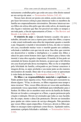 O lar como centro de educação missionária     191

meiramente a trabalhar pelos que estão em casa e têm direito natural
ao seu serviço de amor. — Testemunhos Seletos 3:62, 63.
    Nossos lares devem ser postos em ordem, assim como nos cum-
pre fazer fervorosos esforços para interessar todos os membros da
família nos empreendimentos missionários. Devemos interessar nos- [159]
sos ﬁlhos em zelosa obra pelos que não estão salvos, de maneira que
eles façam o máximo que lhes for possível em todos os tempos e
em toda parte, a ﬁm de representarem a Cristo. — The Review and
Herald, 4 de Julho de 1893.
    O relatório do anjo — Quando homens casados vão para o
trabalho, deixando em casa a esposa para cuidar dos ﬁlhos, a esposa
e mãe estará realizando uma obra tão importante quanto o marido
e pai. Enquanto o marido é missionário lá fora, ela não o é menos
em casa, excedendo muitas vezes o marido quanto aos cuidados,
solicitude e trabalhos com que tem de arcar. Sua obra, que consiste
em desenvolver e moldar a inteligência e o caráter dos ﬁlhos e
educá-los para serem homens úteis aqui e idôneos para a futura vida
imortal, é uma obra sagrada e importante. O marido, lá fora pode ser
cumulado de honras da parte dos homens, ao passo que a ﬁel obreira
em casa ﬁcará privada dessa recompensa. Mas se ela se empenhar
pela felicidade da família, esforçando-se por formar caracteres à
imagem divina, os anjos arrolarão o seu nome junto ao dos maiores
missionários do mundo. Deus não vê as coisas como se apresentam
à visão ﬁnita do homem. — Testemunhos Seletos 2:235, 236.
    Os ﬁlhos e as responsabilidades materiais e espirituais —
Todos podem fazer alguma coisa. Num esforço por escusarem-se,
dizem alguns: “O lar, os deveres, os ﬁlhos requerem meu tempo e
meus recursos.” Pais, vossos ﬁlhos devem ser vossa mão auxiliadora,
aumentando vossa capacidade e habilidade para trabalhardes para o
Senhor. Os ﬁlhos são os membros mais novos da família do Senhor.
Devem ser levados a consagrar-se a Deus, a quem pertencem pela
criação e redenção. Devem ser ensinados que todas as suas faculda-
des do corpo, mente e alma Lhe pertencem. Devem ser instruídos
para ajudar em vários ramos de serviço abnegado. Não permitais
que vossos ﬁlhos sejam empecilhos. Convosco, devem os ﬁlhos par-
tilhar os encargos tanto espirituais como físicos. Ajudando outros,
aumentam a própria felicidade e utilidade. — Testemunhos Seletos
3:103.
 