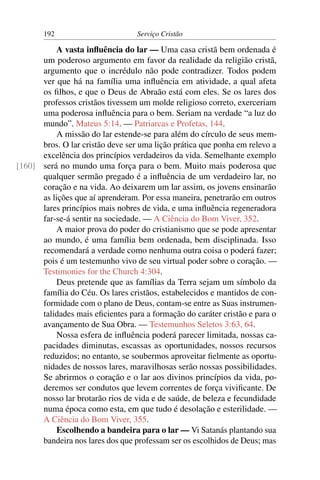 192                        Serviço Cristão

          A vasta inﬂuência do lar — Uma casa cristã bem ordenada é
      um poderoso argumento em favor da realidade da religião cristã,
      argumento que o incrédulo não pode contradizer. Todos podem
      ver que há na família uma inﬂuência em atividade, a qual afeta
      os ﬁlhos, e que o Deus de Abraão está com eles. Se os lares dos
      professos cristãos tivessem um molde religioso correto, exerceriam
      uma poderosa inﬂuência para o bem. Seriam na verdade “a luz do
      mundo”. Mateus 5:14. — Patriarcas e Profetas, 144.
          A missão do lar estende-se para além do círculo de seus mem-
      bros. O lar cristão deve ser uma lição prática que ponha em relevo a
      excelência dos princípios verdadeiros da vida. Semelhante exemplo
[160] será no mundo uma força para o bem. Muito mais poderosa que
      qualquer sermão pregado é a inﬂuência de um verdadeiro lar, no
      coração e na vida. Ao deixarem um lar assim, os jovens ensinarão
      as lições que aí aprenderam. Por essa maneira, penetrarão em outros
      lares princípios mais nobres de vida, e uma inﬂuência regeneradora
      far-se-á sentir na sociedade. — A Ciência do Bom Viver, 352.
          A maior prova do poder do cristianismo que se pode apresentar
      ao mundo, é uma família bem ordenada, bem disciplinada. Isso
      recomendará a verdade como nenhuma outra coisa o poderá fazer;
      pois é um testemunho vivo de seu virtual poder sobre o coração. —
      Testimonies for the Church 4:304.
          Deus pretende que as famílias da Terra sejam um símbolo da
      família do Céu. Os lares cristãos, estabelecidos e mantidos de con-
      formidade com o plano de Deus, contam-se entre as Suas instrumen-
      talidades mais eﬁcientes para a formação do caráter cristão e para o
      avançamento de Sua Obra. — Testemunhos Seletos 3:63, 64.
          Nossa esfera de inﬂuência poderá parecer limitada, nossas ca-
      pacidades diminutas, escassas as oportunidades, nossos recursos
      reduzidos; no entanto, se soubermos aproveitar ﬁelmente as oportu-
      nidades de nossos lares, maravilhosas serão nossas possibilidades.
      Se abrirmos o coração e o lar aos divinos princípios da vida, po-
      deremos ser condutos que levem correntes de força viviﬁcante. De
      nosso lar brotarão rios de vida e de saúde, de beleza e fecundidade
      numa época como esta, em que tudo é desolação e esterilidade. —
      A Ciência do Bom Viver, 355.
          Escolhendo a bandeira para o lar — Vi Satanás plantando sua
      bandeira nos lares dos que professam ser os escolhidos de Deus; mas
 