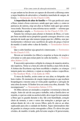 O lar como centro de educação missionária      193

os que andam na luz devem ser capazes de discernir a diferença entre
a negra bandeira do adversário e a bandeira manchada de sangue, de
Cristo. — Testimonies for the Church 4:200.
    A importância do altar de família — Vós que professais amar
a Deus, tomai a Jesus convosco, aonde quer que vades; e, como os
patriarcas de outrora, erigi um altar ao Senhor onde quer que armeis
vossa tenda. Necessita-se uma reforma nesse sentido — reforma que
seja profunda e ampla. — Testimonies for the Church 5:320, 321.
    Satanás faz esforços para afastar os homens de Deus, e é sem-
pre bem-sucedido nesse propósito quando consegue absorver a sua
atenção de modo que não tomem tempo para ler a Bíblia, orar par-
ticularmente e oferecer seus sacrifícios de ações de graça e louvor
de manhã e à tarde sobre o altar de família. — Testemunhos Seletos
2:136.
    Que o culto familiar seja aprazível e interessante. — Testimonies
for the Church 5:335.
    Devem ser instruídos [os ﬁlhos] a respeitar as horas de oração e
a levantar-se cedo para tomar parte no culto da família. — Testemu-
nhos Seletos 2:134.
    É necessário apresentar a religião às crianças de maneira atrativa,
não repulsiva. Torne-se a hora do culto de família a mais feliz do dia.
A leitura das Escrituras seja bem escolhida e simples; as crianças [161]
tomem parte nos cânticos; e sejam as orações curtas e especíﬁcas.
— The Southern Work, 13 de Junho de 1905.
    À mesa da família, assim como ao seu altar, os hóspedes são
bem-vindos. Os momentos de oração impressionam os que recebem
hospedagem e mesmo uma só visita pode signiﬁcar a salvação de
uma alma da morte. O Senhor leva em conta essa obra, dizendo: “Eu
recompensarei.” — Testemunhos Seletos 2:574.
    Os ﬁlhos devem ser ensinados a respeitar e reverenciar a hora de
oração. Antes de sair de casa para o trabalho, toda a família deve ser
reunida, e o pai ou a mãe na ausência dele, deve rogar fervorosamente
a Deus que os guarde durante o dia. Ide com humildade, coração
cheio de ternura, e com o senso das tentações e perigos que se
acham diante de vós e de vossos ﬁlhos; pela fé, atai-os ao altar,
suplicando para eles o cuidado do Senhor. Anjos ministradores hão
de guardar as crianças assim consagradas a Deus. É o dever dos pais
cristãos, de manhã e à tarde, pela fervente oração e fé perseverante,
 