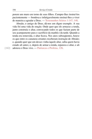 194                        Serviço Cristão

      porem um muro em torno de seus ﬁlhos. Cumpre-lhes instruí-los
      pacientemente — bondosa e infatigavelmente ensinai-lhes a viver
      de maneira a agradar a Deus. — Testemunhos Seletos 1:147, 148.
          Abraão, o amigo de Deus, dá-nos um digno exemplo. A sua
      vida foi uma vida de oração. Onde quer que ele armasse a tenda,
      junto construía o altar, convocando todos os que faziam parte de
      seu acampamento para o sacrifício da manhã e da tarde. Quando a
      tenda era removida, o altar ﬁcava. Nos anos subseqüentes, houve
      os que entre os cananeus errantes receberam instrução de Abraão;
      e, quando quer que um desses vinha àquele altar, sabia quem havia
      estado ali antes; e, depois de armar a tenda, reparava o altar, e ali
[162] adorava o Deus vivo. — Patriarcas e Profetas, 128.
 