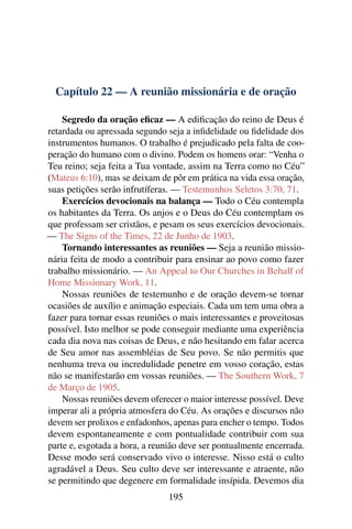 Capítulo 22 — A reunião missionária e de oração

    Segredo da oração eﬁcaz — A ediﬁcação do reino de Deus é
retardada ou apressada segundo seja a inﬁdelidade ou ﬁdelidade dos
instrumentos humanos. O trabalho é prejudicado pela falta de coo-
peração do humano com o divino. Podem os homens orar: “Venha o
Teu reino; seja feita a Tua vontade, assim na Terra como no Céu”
(Mateus 6:10), mas se deixam de pôr em prática na vida essa oração,
suas petições serão infrutíferas. — Testemunhos Seletos 3:70, 71.
    Exercícios devocionais na balança — Todo o Céu contempla
os habitantes da Terra. Os anjos e o Deus do Céu contemplam os
que professam ser cristãos, e pesam os seus exercícios devocionais.
— The Signs of the Times, 22 de Junho de 1903.
    Tornando interessantes as reuniões — Seja a reunião missio-
nária feita de modo a contribuir para ensinar ao povo como fazer
trabalho missionário. — An Appeal to Our Churches in Behalf of
Home Missionary Work, 11.
    Nossas reuniões de testemunho e de oração devem-se tornar
ocasiões de auxílio e animação especiais. Cada um tem uma obra a
fazer para tornar essas reuniões o mais interessantes e proveitosas
possível. Isto melhor se pode conseguir mediante uma experiência
cada dia nova nas coisas de Deus, e não hesitando em falar acerca
de Seu amor nas assembléias de Seu povo. Se não permitis que
nenhuma treva ou incredulidade penetre em vosso coração, estas
não se manifestarão em vossas reuniões. — The Southern Work, 7
de Março de 1905.
    Nossas reuniões devem oferecer o maior interesse possível. Deve
imperar ali a própria atmosfera do Céu. As orações e discursos não
devem ser prolixos e enfadonhos, apenas para encher o tempo. Todos
devem espontaneamente e com pontualidade contribuir com sua
parte e, esgotada a hora, a reunião deve ser pontualmente encerrada.
Desse modo será conservado vivo o interesse. Nisso está o culto
agradável a Deus. Seu culto deve ser interessante e atraente, não
se permitindo que degenere em formalidade insípida. Devemos dia
                                195
 