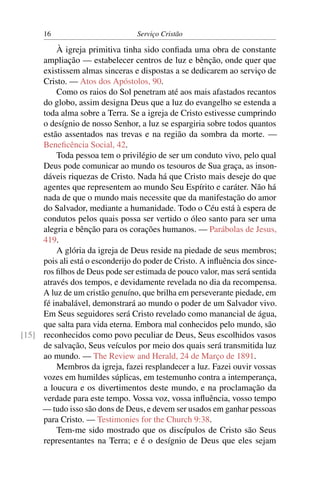 16                          Serviço Cristão

         À igreja primitiva tinha sido conﬁada uma obra de constante
     ampliação — estabelecer centros de luz e bênção, onde quer que
     existissem almas sinceras e dispostas a se dedicarem ao serviço de
     Cristo. — Atos dos Apóstolos, 90.
         Como os raios do Sol penetram até aos mais afastados recantos
     do globo, assim designa Deus que a luz do evangelho se estenda a
     toda alma sobre a Terra. Se a igreja de Cristo estivesse cumprindo
     o desígnio de nosso Senhor, a luz se espargiria sobre todos quantos
     estão assentados nas trevas e na região da sombra da morte. —
     Beneﬁcência Social, 42.
         Toda pessoa tem o privilégio de ser um conduto vivo, pelo qual
     Deus pode comunicar ao mundo os tesouros de Sua graça, as inson-
     dáveis riquezas de Cristo. Nada há que Cristo mais deseje do que
     agentes que representem ao mundo Seu Espírito e caráter. Não há
     nada de que o mundo mais necessite que da manifestação do amor
     do Salvador, mediante a humanidade. Todo o Céu está à espera de
     condutos pelos quais possa ser vertido o óleo santo para ser uma
     alegria e bênção para os corações humanos. — Parábolas de Jesus,
     419.
         A glória da igreja de Deus reside na piedade de seus membros;
     pois ali está o esconderijo do poder de Cristo. A inﬂuência dos since-
     ros ﬁlhos de Deus pode ser estimada de pouco valor, mas será sentida
     através dos tempos, e devidamente revelada no dia da recompensa.
     A luz de um cristão genuíno, que brilha em perseverante piedade, em
     fé inabalável, demonstrará ao mundo o poder de um Salvador vivo.
     Em Seus seguidores será Cristo revelado como manancial de água,
     que salta para vida eterna. Embora mal conhecidos pelo mundo, são
[15] reconhecidos como povo peculiar de Deus, Seus escolhidos vasos
     de salvação, Seus veículos por meio dos quais será transmitida luz
     ao mundo. — The Review and Herald, 24 de Março de 1891.
         Membros da igreja, fazei resplandecer a luz. Fazei ouvir vossas
     vozes em humildes súplicas, em testemunho contra a intemperança,
     a loucura e os divertimentos deste mundo, e na proclamação da
     verdade para este tempo. Vossa voz, vossa inﬂuência, vosso tempo
     — tudo isso são dons de Deus, e devem ser usados em ganhar pessoas
     para Cristo. — Testimonies for the Church 9:38.
         Tem-me sido mostrado que os discípulos de Cristo são Seus
     representantes na Terra; e é o desígnio de Deus que eles sejam
 