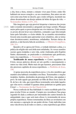 196                         Serviço Cristão

      a dia, hora a hora, minuto a minuto viver para Cristo; então Ele
      habitará em nosso coração e, ao nos reunirmos, Seu amor em nós
      será como uma fonte no deserto, que a todos refrigera, incutindo nas
      almas desanimadas um desejo ardente de beber da água da vida. —
      Testemunhos Seletos 2:251, 252.
          Não imagineis que seja possível despertar o interesse dos jovens
[163] indo à reunião missionária e pregando um longo sermão. Planejai
      meios pelos quais se possa despertar um vivo interesse. Cada semana
      os jovens devem levar seus relatórios, contando o que têm tentado
      fazer pelo Salvador, e o êxito obtido. Se as reuniões missionárias
      fossem uma ocasião para apresentar esses relatórios, não se torna-
      riam desinteressantes, monótonas, enfadonhas. Seriam cheias de
      atrativos, e não haveria falta de assistência. — Obreiros Evangélicos,
      210, 211.
          Quando a fé se apossa de Cristo, a verdade deleitará a alma, e a
      prática da religião não será árida nem enfadonha. As vossas reuniões
      sociais agora insípidas e sem vida, serão vitalizadas pelo Espírito
      Santo; diariamente, ao praticardes o cristianismo que professais,
      tereis rica experiência. — Testemunhos Seletos 3:70.
          Testiﬁcando de nossa experiência — Como seguidores de
      Cristo, nossas palavras devem ser um auxílio e encorajamento a
      outros na vida cristã. Muito mais do que fazemos, precisamos falar
      dos preciosos capítulos de nossa experiência. — Parábolas de Jesus,
      338.
          A igreja necessita da experiência nova e viva dos membros que
      mantêm uma habitual comunhão com Deus. Testemunhos e orações
      insípidos, batidos, destituídos da presença de Cristo, não ajudam o
      povo. Se todo aquele que pretende ser ﬁlho de Deus fosse cheio de
      fé, de luz e de vida, que maravilhoso testemunho seria dado àqueles
      que vêm ouvir a verdade! E quantas almas poderiam ser ganhas para
      Cristo! — Testimonies for the Church 6:64.
          Nossa conﬁssão de Sua ﬁdelidade é o meio escolhido pelo Céu
      para revelar Cristo ao mundo. Cumpre-nos reconhecer Sua graça
      segundo foi dada a conhecer por intermédio dos santos homens da
      antiguidade; mas o que será mais eﬁcaz é o testemunho de nossa
      própria experiência. Somos testemunhas de Deus ao revelarmos em
      nós mesmos a operação de um poder divino. Cada indivíduo tem
      uma vida diversa da de todos os outros, e uma experiência que difere
 