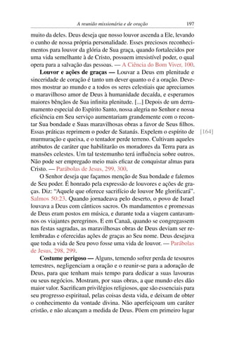 A reunião missionária e de oração         197

muito da deles. Deus deseja que nosso louvor ascenda a Ele, levando
o cunho de nossa própria personalidade. Esses preciosos reconheci-
mentos para louvor da glória de Sua graça, quando fortalecidos por
uma vida semelhante à de Cristo, possuem irresistível poder, o qual
opera para a salvação das pessoas. — A Ciência do Bom Viver, 100.
    Louvor e ações de graças — Louvar a Deus em plenitude e
sinceridade de coração é tanto um dever quanto o é a oração. Deve-
mos mostrar ao mundo e a todos os seres celestiais que apreciamos
o maravilhoso amor de Deus à humanidade decaída, e esperamos
maiores bênçãos de Sua inﬁnita plenitude. [...] Depois de um derra-
mamento especial do Espírito Santo, nossa alegria no Senhor e nossa
eﬁciência em Seu serviço aumentariam grandemente com o recon-
tar Sua bondade e Suas maravilhosas obras a favor de Seus ﬁlhos.
Essas práticas reprimem o poder de Satanás. Expelem o espírito de [164]
murmuração e queixa, e o tentador perde terreno. Cultivam aqueles
atributos de caráter que habilitarão os moradores da Terra para as
mansões celestes. Um tal testemunho terá inﬂuência sobre outros.
Não pode ser empregado meio mais eﬁcaz de conquistar almas para
Cristo. — Parábolas de Jesus, 299, 300.
    O Senhor deseja que façamos menção de Sua bondade e falemos
de Seu poder. É honrado pela expressão de louvores e ações de gra-
ças. Diz: “Aquele que oferece sacrifício de louvor Me gloriﬁcará”.
Salmos 50:23. Quando jornadeava pelo deserto, o povo de Israel
louvava a Deus com cânticos sacros. Os mandamentos e promessas
de Deus eram postos em música, e durante toda a viagem cantavam-
nos os viajantes peregrinos. E em Canaã, quando se congregassem
nas festas sagradas, as maravilhosas obras de Deus deviam ser re-
lembradas e oferecidas ações de graças ao Seu nome. Deus desejava
que toda a vida de Seu povo fosse uma vida de louvor. — Parábolas
de Jesus, 298, 299.
    Costume perigoso — Alguns, temendo sofrer perda de tesouros
terrestres, negligenciam a oração e o reunir-se para a adoração de
Deus, para que tenham mais tempo para dedicar a suas lavouras
ou seus negócios. Mostram, por suas obras, a que mundo eles dão
maior valor. Sacriﬁcam privilégios religiosos, que são essenciais para
seu progresso espiritual, pelas coisas desta vida, e deixam de obter
o conhecimento da vontade divina. Não aperfeiçoam um caráter
cristão, e não alcançam a medida de Deus. Põem em primeiro lugar
 