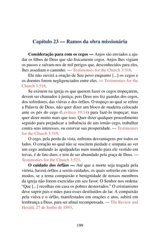 Capítulo 23 — Ramos da obra missionária

    Consideração para com os cegos — Anjos são enviados a aju-
dar os ﬁlhos de Deus que são ﬁsicamente cegos. Anjos lhes vigiam
os passos e salvam-nos de mil perigos que, desconhecidos para eles,
lhes assediam o caminho. — Testimonies for the Church 3:516.
    Ele não ouvirá a oração de Seu povo enquanto [...] os cegos e
os doentes forem negligenciados entre eles. — Testimonies for the
Church 3:518.
    Se existem na igreja os que querem fazer os cegos tropeçarem,
devem ser chamados à justiça; pois Deus nos fez guardas dos cegos,
dos sofredores, das viúvas e dos órfãos. O tropeço ao qual se refere
a Palavra de Deus, não quer dizer um bloco de madeira colocado
ante os pés do cego (Levítico 19:14) para fazê-lo tropeçar; mas
quer dizer muito mais que isso. Quer dizer qualquer procedimento
seguido para prejudicar a inﬂuência de um irmão cego, trabalhar
contra seus interesses, ou estorvar sua prosperidade. — Testimonies
for the Church 3:519.
    O cego, pela perda da vista, enfrenta desvantagens por todos os
lados. O coração no qual não se suscitem piedade e simpatia ao ver
um cego andando às apalpadelas num mundo para ele vestido em
trevas, é de fato duro, e tem de ser abrandado pela graça de Deus. —
Testimonies for the Church 3:521.
    O cuidado dos órfãos — Até que a morte seja tragada pela
vitória, haverá órfãos a serem cuidados, os quais sofrerão em vários
modos, se a terna compaixão e benignidade de nossos membros
da igreja não forem exercidas em seu favor. O Senhor nos ordena:
“Que [...] recolhas em casa os pobres desterrados.” O cristianismo
deve suprir pais e mães para esses destituídos de lar. A compaixão
pela viúva e o órfão, manifestados em orações e atos, subirá em
lembrança a Deus, para ser aﬁnal recompensada. — The Review and
Herald, 27 de Junho de 1893.



                                199
 
