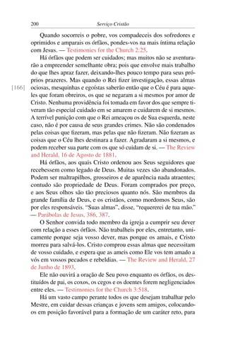 200                        Serviço Cristão

           Quando socorreis o pobre, vos compadeceis dos sofredores e
      oprimidos e amparais os órfãos, pondes-vos na mais íntima relação
      com Jesus. — Testimonies for the Church 2:25.
           Há órfãos que podem ser cuidados; mas muitos não se aventura-
      rão a empreender semelhante obra; pois que envolve mais trabalho
      do que lhes apraz fazer, deixando-lhes pouco tempo para seus pró-
      prios prazeres. Mas quando o Rei ﬁzer investigação, essas almas
[166] ociosas, mesquinhas e egoístas saberão então que o Céu é para aque-
      les que foram obreiros, os que se negaram a si mesmos por amor de
      Cristo. Nenhuma providência foi tomada em favor dos que sempre ti-
      veram tão especial cuidado em se amarem e cuidarem de si mesmos.
      A terrível punição com que o Rei ameaçou os de Sua esquerda, neste
      caso, não é por causa de seus grandes crimes. Não são condenados
      pelas coisas que ﬁzeram, mas pelas que não ﬁzeram. Não ﬁzeram as
      coisas que o Céu lhes destinara a fazer. Agradaram a si mesmos, e
      podem receber sua parte com os que só cuidam de si. — The Review
      and Herald, 16 de Agosto de 1881.
           Há órfãos, aos quais Cristo ordenou aos Seus seguidores que
      recebessem como legado de Deus. Muitas vezes são abandonados.
      Podem ser maltrapilhos, grosseiros e de aparência nada atraentes;
      contudo são propriedade de Deus. Foram comprados por preço,
      e aos Seus olhos são tão preciosos quanto nós. São membros da
      grande família de Deus, e os cristãos, como mordomos Seus, são
      por eles responsáveis. “Suas almas”, disse, “requererei de tua mão.”
      — Parábolas de Jesus, 386, 387.
           O Senhor convida todo membro da igreja a cumprir seu dever
      com relação a esses órfãos. Não trabalheis por eles, entretanto, uni-
      camente porque seja vosso dever, mas porque os amais, e Cristo
      morreu para salvá-los. Cristo comprou essas almas que necessitam
      de vosso cuidado, e espera que as ameis como Ele vos tem amado a
      vós em vossos pecados e rebeldias. — The Review and Herald, 27
      de Junho de 1893.
           Ele não ouvirá a oração de Seu povo enquanto os órfãos, os des-
      tituídos de pai, os coxos, os cegos e os doentes forem negligenciados
      entre eles. — Testimonies for the Church 3:518.
           Há um vasto campo perante todos os que desejam trabalhar pelo
      Mestre, em cuidar dessas crianças e jovens sem amigos, colocando-
      os em posição favorável para a formação de um caráter reto, para
 
