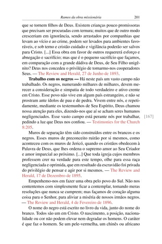 Ramos da obra missionária              201

que se tornem ﬁlhos de Deus. Existem crianças pouco promissoras
que precisam ser procuradas com ternura; muitos que de outro modo
cresceriam em ignorância, sendo arrastados por companhias que
levam ao vício e ao crime, podem ser levados para ambientes favo-
ráveis, e sob terno e cristão cuidado e vigilância poderão ser salvos
para Cristo. [...] Essa obra em favor de outros requererá esforço e
abnegação e sacrifício; mas que é o pequeno sacrifício que façamos,
em comparação com a grande dádiva de Deus, de Seu Filho unigê-
nito? Deus nos concedeu o privilégio de tornarmo-nos cooperadores
Seus. — The Review and Herald, 27 de Junho de 1893.
    Trabalho com os negros — Há neste país um vasto campo não
trabalhado. Os negros, numerando milhares de milhares, devem me-
recer a consideração e simpatia de todo verdadeiro e ativo crente
em Cristo. Esse povo não vive em algum país estrangeiro, e não se
prostram ante ídolos de pau e de pedra. Vivem entre nós, e repeti-
damente, mediante os testemunhos de Seu Espírito, Deus chamou
nossa atenção para eles, dizendo-nos que aí se acham seres humanos
negligenciados. Esse vasto campo está perante nós por trabalhar, [167]
pedindo a luz que Deus nos conﬁou. — Testimonies for the Church
8:205.
    Muros de separação têm sido construídos entre os brancos e os
negros. Esses muros de preconceito ruirão por si mesmos, como
aconteceu com os muros de Jericó, quando os cristãos obedecem à
Palavra de Deus, que lhes ordena o supremo amor ao Seu Criador
e amor imparcial ao próximo. [...] Que toda igreja cujos membros
professem crer na verdade para este tempo, olhe para essa raça
negligenciada e oprimida, que em resultado da escravidão foi privada
do privilégio de pensar e agir por si mesmos. — The Review and
Herald, 17 de Dezembro de 1895.
    Empenhemo-nos em fazer uma obra pelo povo do Sul. Não nos
contentemos com simplesmente ﬁcar a contemplar, tomando meras
resoluções que nunca se cumprem; mas façamos de coração alguma
coisa para o Senhor, para aliviar a miséria de nossos irmãos negros.
— The Review and Herald, 4 de Fevereiro de 1896.
    O nome do negro está escrito no livro da vida, junto do nome do
branco. Todos são um em Cristo. O nascimento, a posição, naciona-
lidade ou cor não podem elevar nem degradar os homens. O caráter
é que faz o homem. Se um pele-vermelha, um chinês ou africano
 