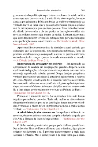Ramos da obra missionária                  203

grandemente das publicações que tratam da reforma de saúde. A lite-
ratura que trata desse assunto é a mão direita do evangelho, levando
almas a pesquisarem a Bíblia em busca de melhor compreensão da
verdade. Deve-se fazer soar a nota de advertência contra o grande
mal da intemperança; e para que isso possa ser feito, todo observador
do sábado deve estudar e pôr em prática as instruções contidas nas
revistas e livros nossos que tratam de saúde. E devem fazer mais
que isto: devem fazer fervorosos esforços para pôr em circulação
estas publicações entre seus vizinhos. — The Southern Work, 20 de
Novembro de 1902.
    Apresentai-lhes o compromisso de abstinência total, pedindo que
o dinheiro que, de outro modo, eles gastariam em bebidas, fumo ou
prazeres semelhantes seja consagrado a aliviar os pobres, enfermos,
ou à educação de crianças e jovens de modo a serem úteis no mundo.
— A Ciência do Bom Viver, 211.
    Importância de prosseguir nos esforços — Em resultado da
apresentação da verdade em congregações grandes, desperta-se um
espírito de indagação, e é especialmente importante que esse inte-
resse seja seguido pelo trabalho pessoal. Os que desejam pesquisar a
verdade, precisam ser ensinados a estudar diligentemente a Palavra
de Deus. Alguém terá de ajudá-los a construir sobre alicerce ﬁrme.
Nessa ocasião crítica em sua experiência religiosa, quão importante
é que instrutores bíblicos sabiamente dirigidos venham ao seu auxí-
lio e lhes abram ao entendimento o tesouro da Palavra de Deus! —
Testimonies for the Church 9:111.
    Perdeu-se o momento áureo. As impressões feitas não foram
seguidas por trabalho posterior. Teria sido melhor se não se tivesse
despertado o interesse; pois se as convicções foram uma vez resisti-
das e vencidas, é muito difícil impressionar de novo a mente com a
verdade. — Testimonies for the Church 2:118.
    A administração dos recursos — Em qualquer utilização de
recursos, devemos esforçar-nos para cumprir o desígnio daquele que
é o Alfa e Ômega de todo esforço cristão. — Testimonies for the
Church 9:49.
    O dinheiro é de grande valor, porque pode realizar grande bem.
Nas mãos dos ﬁlhos de Deus é alimento para o faminto, água para o
sedento, vestido para o nu. É proteção para o opresso, e meio para
socorrer o enfermo. Mas o dinheiro não é de mais valor que a areia,
 