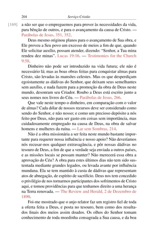204                        Serviço Cristão

[169] a não ser que o empreguemos para prover às necessidades da vida,
      para bênção de outros, e para o avançamento da causa de Cristo. —
      Parábolas de Jesus, 351, 352.
          Deus mesmo originou planos para o avançamento de Sua obra, e
      Ele proveu a Seu povo um excesso de meios a ﬁm de que, quando
      Ele solicitar auxílio, possam atender, dizendo: “Senhor, a Tua mina
      rendeu dez minas”. Lucas 19:16. — Testimonies for the Church
      9:58.
          Dinheiro não pode ser introduzido na vida futura; ele não é
      necessário lá; mas as boas obras feitas para conquistar almas para
      Cristo, são levadas às mansões celestes. Mas os que desperdiçam
      egoistamente as dádivas do Senhor, que deixam seus semelhantes
      sem auxílio, e nada fazem para a promoção da obra de Deus neste
      mundo, desonram seu Criador. Roubo a Deus está escrito junto a
      seus nomes nos livros do Céu. — Parábolas de Jesus, 266.
          Que vale neste tempo o dinheiro, em comparação com o valor
      de almas? Cada dólar de nossos recursos deve ser considerado como
      sendo do Senhor, e não nosso; e como um precioso depósito a nós
      feito por Deus, não para ser gasto em coisas sem importância, mas
      cuidadosamente empregado na causa de Deus, na obra de salvar
      homens e mulheres da ruína. — Lar sem Sombras, 214.
          Não é a obra missionária a ser feita neste mundo bastante impor-
      tante para requerer nossa inﬂuência e nosso apoio? Não deveríamos
      nós recusar-nos qualquer extravagância, e pôr nossas dádivas no
      tesouro de Deus, a ﬁm de que a verdade seja enviada a outros países,
      e as missões locais se possam manter? Não merecerá essa obra a
      aprovação do Céu? A obra para estes últimos dias não tem sido sus-
      tentada mediante grandes legados, ou levada avante por inﬂuência
      mundana. Ela se tem mantido à custa de dádivas que representam
      atos de abnegação, de espírito de sacrifício. Deus nos tem concedido
      o privilégio de nos tornarmos participantes dos sofrimentos de Cristo
      aqui, e tomou providências para que tenhamos direito a uma herança
      na Terra renovada. — The Review and Herald, 2 de Dezembro de
      1890.
          Foi-me mostrado que o anjo relator faz um registro ﬁel de toda
      a oferta feita a Deus, e posta no tesouro, bem como dos resulta-
      dos ﬁnais dos meios assim doados. Os olhos do Senhor tomam
      conhecimento de toda moedinha consagrada a Sua causa, e da boa
 