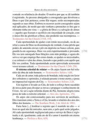 Ramos da obra missionária                 205

vontade ou relutância do doador. O motivo por que se dá também
é registrado. As pessoas abnegadas e consagradas que devolvem a
Deus o que Lhe pertence, como Ele requer, serão recompensadas
segundo as suas obras. Embora os recursos assim consagrados sejam
mal aplicados, de modo que não venham a preencher os ﬁns que o
ofertante tinha em vista — a glória de Deus e a salvação de almas
— aqueles que ﬁzeram o sacrifício em sinceridade de coração, com
o único ﬁto de gloriﬁcar a Deus, não perderão sua recompensa. —
Testimonies for the Church 2:518, 519.
    Cada oportunidade de ajudar a um irmão necessitado, ou de au-
xiliar a causa de Deus na disseminação da verdade, é uma pérola que
podeis de antemão enviar e pôr em depósito no banco celeste, para
guardá-la em segurança. Deus vos está experimentando e provando. [170]
Ele vos tem outorgado Suas bênçãos com mão pródiga, e agora ob-
serva a ver que emprego lhes estais dando, se ajudais os necessitados,
e se estimais o valor das almas, fazendo o que podeis com aquilo que
Ele vos conﬁou. Toda oportunidade assim aproveitada acrescenta
vosso tesouro celeste. — Testimonies for the Church 3:249, 250.
    O sistema celestial de relatar — Os anjos fazem um ﬁel rela-
tório da obra de todo homem. — Testemunhos Seletos 1:68.
    Cada ato de amor, toda palavra de bondade, toda oração em favor
dos sofredores e oprimidos, é relatada perante o trono eterno, e posta
no imperecível registro do Céu. — Testemunhos Seletos 2:28.
    Um registro é levado ao Céu, de todo o esforço bem-sucedido
de nossa parte para dissipar as trevas e propagar o conhecimento de
Cristo. Ao ser a ação referida diante do Pai, fremente alegria toma
posse de todo o exército celestial. — Atos dos Apóstolos, 154.
    Os anjos são comissionados para nos servirem de auxiliares.
Eles transitam entre a Terra e o Céu, levando o relatório dos atos dos
ﬁlhos dos homens. — The Southern Work, 2 de Abril de 1903.
    Faria bem [...] lembrar o registro que é mantido no alto — o
livro no qual não há omissões, nem erro, e pelo qual serão julgados.
Ali cada oportunidade negligenciada para o serviço de Deus é regis-
trada; e ali, igualmente, cada ato de fé e amor é mantido em eterna
lembrança. — Profetas e Reis, 639.                                     [171]
 