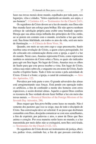 O chamado de Deus para o serviço               17

luzes nas trevas morais deste mundo, espalhados por toda parte, nos
lugarejos, vilas e cidades, “feitos espetáculo ao mundo, aos anjos, e
aos homens”. 1 Coríntios 4:9. — Testimonies for the Church 2:631.
    Os seguidores de Cristo devem ser a luz do mundo; mas Deus não
lhes manda fazer um esforço para brilhar. Ele não aprova nenhum
esforço de satisfação própria para exibir uma bondade superior.
Deseja que sua alma esteja imbuída dos princípios do Céu; então,
ao se porem em contato com o mundo, revelarão a luz que neles
está. Sua ﬁrme ﬁdelidade, em todos os atos da vida, será um meio
de iluminação. — A Ciência do Bom Viver, 36.
    Quando, em meio ao seu erro cego e cego preconceito, Saulo
recebeu uma revelação de Cristo, a quem estava perseguindo, foi
ele colocado em comunicação direta com a igreja, a qual é a luz
do mundo. Neste caso, Ananias representa Cristo, como representa
também os ministros de Cristo sobre a Terra, os quais são indicados
para agir em Seu lugar. No lugar de Cristo, Ananias toca os olhos
de Saulo para que este possa receber a vista. Em lugar de Cristo,
coloca suas mãos sobre ele, e enquanto ora em nome de Cristo, Saulo
recebe o Espírito Santo. Tudo é feito no nome e pela autoridade de
Cristo. Cristo é a fonte; a igreja, o canal de comunicação. — Atos
dos Apóstolos, 122.
    Prevalece por toda parte o erro. O grande adversário das almas
está arregimentando suas forças. Está pondo em operação todos
os artifícios, a ﬁm de confundir a mente dos homens com erros
especiosos, e assim destruir almas. Aqueles a quem Deus conﬁou
os tesouros de Sua verdade devem fazer brilhar a luz em meio das
trevas morais. — Historical Sketches of the Foreign Missions of the
Seventh Day Adventist, 290.
    Deus requer que Seu povo brilhe como luzes no mundo. Não é
somente dos pastores que isso se exige, mas de todo o discípulo de
Cristo. Sua conversação deve ser celestial. E ao passo que desfrutam
comunhão com Deus, desejarão comunicar-se com seus semelhantes,
a ﬁm de exprimir, por palavras e atos, o amor de Deus que lhes
anima o coração. Por essa maneira serão luzes no mundo, e a luz
transmitida por meio deles não se extinguirá, nem lhes será tirada.
— Testimonies for the Church 2:122, 123.
    Os seguidores de Cristo devem ser instrumentos de justiça, obrei-
ros, pedras vivas, emitindo luz, a ﬁm de que possam convidar a
 
