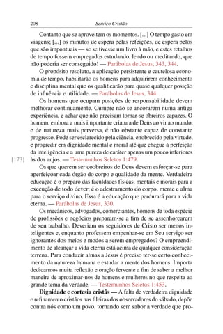 208                         Serviço Cristão

          Contanto que se aproveitem os momentos. [...] O tempo gasto em
      viagens; [...] os minutos de espera pelas refeições, de espera pelos
      que são impontuais — se se tivesse um livro à mão, e estes retalhos
      de tempo fossem empregados estudando, lendo ou meditando, que
      não poderia ser conseguido! — Parábolas de Jesus, 343, 344.
          O propósito resoluto, a aplicação persistente e cautelosa econo-
      mia de tempo, habilitarão os homens para adquirirem conhecimento
      e disciplina mental que os qualiﬁcarão para quase qualquer posição
      de inﬂuência e utilidade. — Parábolas de Jesus, 344.
          Os homens que ocupam posições de responsabilidade devem
      melhorar continuamente. Cumpre não se ancorarem numa antiga
      experiência, e achar que não precisam tornar-se obreiros capazes. O
      homem, embora a mais importante criatura de Deus ao vir ao mundo,
      e de natureza mais perversa, é não obstante capaz de constante
      progresso. Pode ser esclarecido pela ciência, enobrecido pela virtude,
      e progredir em dignidade mental e moral até que chegue à perfeição
      da inteligência e a uma pureza de caráter apenas um pouco inferiores
[173] às dos anjos. — Testemunhos Seletos 1:479.
          Os que querem ser coobreiros de Deus devem esforçar-se para
      aperfeiçoar cada órgão do corpo e qualidade da mente. Verdadeira
      educação é o preparo das faculdades físicas, mentais e morais para a
      execução de todo dever; é o adestramento do corpo, mente e alma
      para o serviço divino. Essa é a educação que perdurará para a vida
      eterna. — Parábolas de Jesus, 330.
          Os mecânicos, advogados, comerciantes, homens de toda espécie
      de proﬁssões e negócios preparam-se a ﬁm de se assenhorearem
      de seu trabalho. Deveriam os seguidores de Cristo ser menos in-
      teligentes e, enquanto professem empenhar-se em Seu serviço ser
      ignorantes dos meios e modos a serem empregados? O empreendi-
      mento de alcançar a vida eterna está acima de qualquer consideração
      terrena. Para conduzir almas a Jesus é preciso ter-se certo conheci-
      mento da natureza humana e estudar a mente dos homens. Importa
      dedicarmos muita reﬂexão e oração fervente a ﬁm de saber a melhor
      maneira de aproximar-nos de homens e mulheres no que respeita ao
      grande tema da verdade. — Testemunhos Seletos 1:453.
          Dignidade e cortesia cristãs — A falta de verdadeira dignidade
      e reﬁnamento cristãos nas ﬁleiras dos observadores do sábado, depõe
      contra nós como um povo, tornando sem sabor a verdade que pro-
 