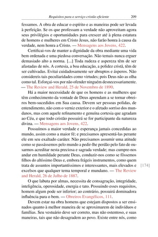 Requisitos para o serviço cristão eﬁciente     209

fessamos. A obra de educar o espírito e as maneiras pode ser levada
à perfeição. Se os que professam a verdade não aproveitam agora
seus privilégios e oportunidades para crescer até à plena estatura
de homens e mulheres em Cristo Jesus, não farão honra à causa da
verdade, nem honra a Cristo. — Mensagens aos Jovens, 422.
    Certiﬁcai-vos de manter a dignidade da obra mediante uma vida
bem ordenada e uma piedosa conversação. Não temais nunca erguer
demasiado alto a norma. [...] Toda rudeza e aspereza têm de ser
afastadas de nós. A cortesia, a boa educação, a polidez cristã, têm de
ser cultivadas. Evitai cuidadosamente ser abruptos e ásperos. Não
considereis tais peculiaridades como virtudes; pois Deus não as olha
como tal. Esforçai-vos por não ofender ninguém desnecessariamente.
— The Review and Herald, 25 de Novembro de 1890.
    Há a maior necessidade de que os homens e as mulheres que
têm conhecimento da vontade de Deus aprendam a se tornar obrei-
ros bem-sucedidos em Sua causa. Devem ser pessoas polidas, de
entendimento, não com o verniz exterior e o afetado sorriso dos mun-
danos, mas com aquele reﬁnamento e genuína cortesia que agradam
ao Céu, e que todo cristão possuirá se for participante da natureza
divina. — Mensagens aos Jovens, 422.
    Possuímos a maior verdade e esperança jamais concedidas ao
mundo, assim como a maior fé; e precisamos apresentá-las perante
ele em seu exaltado caráter. Não precisamos assumir uma atitude
como se passássemos pelo mundo a pedir-lhe perdão pelo fato de ou-
sarmos acreditar nesta preciosa e sagrada verdade; mas cumpre-nos
andar em humildade perante Deus, conduzir-nos como se fôssemos
ﬁlhos do altíssimo Deus e, embora frágeis instrumentos, como quem
trata de assuntos importantíssimos e interessantes, mais elevados e [174]
excelsos que qualquer tema temporal e mundano. — The Review
and Herald, 26 de Julho de 1887.
    O que labuta por almas, necessita de consagração, integridade,
inteligência, operosidade, energia e tato. Possuindo esses requisitos,
homem algum pode ser inferior; ao contrário, possuirá dominadora
inﬂuência para o bem. — Obreiros Evangélicos, 111.
    Devem estar na obra homens que estejam dispostos a ser ensi-
nados quanto à melhor maneira de se aproximarem de indivíduos e
famílias. Seu vestuário deve ser correto, mas não ostentoso, e suas
maneiras, tais que não desagradem ao povo. Existe entre nós, como
 