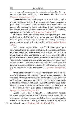 210                         Serviço Cristão

      um povo, grande necessidade da verdadeira polidez. Ela deve ser
      cultivada por todos os que lançam mão da obra missionária. — O
      Colportor Evangelista, 64, 65.
          Sinceridade — Não deve haver pretensão na vida dos que têm
      mensagens tão sagradas e solenes como as que fomos chamados a
      proclamar. O mundo está observando os adventistas do sétimo dia
      porque sabe alguma coisa da sua proﬁssão de fé e da elevada norma
      que adotam; e quando vê os que não vivem à altura de sua proﬁssão,
      aponta-os com escárnio. — Testemunhos Seletos 3:292.
          Os homens podem ter excelentes dons, boas aptidões, qualidades
      esplêndidas; um defeito, porém, um pecado secreto nutrido, demons-
      trar-se-á para o caráter o que a prancha carcomida pelo verme é
      para o navio — completo desastre e ruína! — Testemunhos Seletos
      1:479.
          Paulo levava consigo a atmosfera do Céu. Todos os que se apro-
      ximavam dele experimentavam a inﬂuência de sua união com Cristo.
      O fato de sua própria vida exempliﬁcar a verdade que ele procla-
      mava, dava um poder convincente a suas pregações. Nisto está o
      poder da verdade. A não estudada, inconsciente inﬂuência de uma
      vida santa é o mais convincente sermão que se pode pregar em favor
      do cristianismo. O argumento, mesmo quando irrefutável, pode não
      provocar senão oposição; mas um exemplo piedoso possui um poder
      a que é impossível resistir inteiramente. — Obreiros Evangélicos,
      59.
          O verdadeiro caráter não se molda exteriormente; irradia do inte-
      rior. Se desejamos dirigir outros na vereda da justiça, os princípios da
      eqüidade devem ser entronizados na própria alma. Nossa proﬁssão
      de fé pode proclamar a teoria da religião, mas é a piedade que revela
      a palavra da verdade. A vida coerente, a santa conversação, a inaba-
      lável integridade, o espírito ativo e beneﬁcente, o piedoso exemplo
      — eis os condutos pelos quais a luz é comunicada ao mundo. — O
      Desejado de Todas as Nações, 307.
          As orações, as exortações e palestras são frutos baratos, os quais
      se acham freqüentemente atados à árvore; mas os frutos que se
      manifestam em boas obras, no cuidado pelos necessitados, pelos
      órfãos e as viúvas, são frutos genuínos, e crescem naturalmente
[175] numa boa árvore. — Testimonies for the Church 2:24.
 