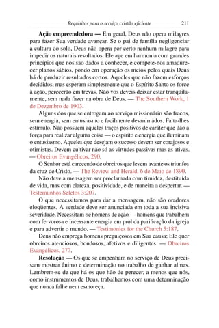 Requisitos para o serviço cristão eﬁciente      211

    Ação empreendedora — Em geral, Deus não opera milagres
para fazer Sua verdade avançar. Se o pai de família negligenciar
a cultura do solo, Deus não opera por certo nenhum milagre para
impedir os naturais resultados. Ele age em harmonia com grandes
princípios que nos são dados a conhecer, e compete-nos amadure-
cer planos sábios, pondo em operação os meios pelos quais Deus
há de produzir resultados certos. Aqueles que não fazem esforços
decididos, mas esperam simplesmente que o Espírito Santo os force
à ação, perecerão em trevas. Não vos deveis deixar estar tranqüila-
mente, sem nada fazer na obra de Deus. — The Southern Work, 1
de Dezembro de 1903.
    Alguns dos que se entregam ao serviço missionário são fracos,
sem energia, sem entusiasmo e facilmente desanimados. Falta-lhes
estímulo. Não possuem aqueles traços positivos de caráter que dão a
força para realizar alguma coisa — o espírito e energia que iluminam
o entusiasmo. Aqueles que desejam o sucesso devem ser corajosos e
otimistas. Devem cultivar não só as virtudes passivas mas as ativas.
— Obreiros Evangélicos, 290.
    O Senhor está carecendo de obreiros que levem avante os triunfos
da cruz de Cristo. — The Review and Herald, 6 de Maio de 1890.
    Não deve a mensagem ser proclamada com timidez, destituída
de vida, mas com clareza, positividade, e de maneira a despertar. —
Testemunhos Seletos 3:207.
    O que necessitamos para dar a mensagem, não são oradores
eloqüentes. A verdade deve ser anunciada em toda a sua incisiva
severidade. Necessitam-se homens de ação — homens que trabalhem
com fervorosa e incessante energia em prol da puriﬁcação da igreja
e para advertir o mundo. — Testimonies for the Church 5:187.
    Deus não emprega homens preguiçosos em Sua causa; Ele quer
obreiros atenciosos, bondosos, afetivos e diligentes. — Obreiros
Evangélicos, 277.
    Resolução — Os que se empenham no serviço de Deus preci-
sam mostrar ânimo e determinação no trabalho de ganhar almas.
Lembrem-se de que há os que hão de perecer, a menos que nós,
como instrumentos de Deus, trabalhemos com uma determinação
que nunca falhe nem esmoreça.
 