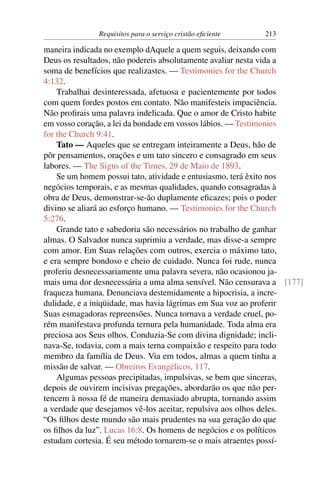 Requisitos para o serviço cristão eﬁciente   213

maneira indicada no exemplo dAquele a quem seguis, deixando com
Deus os resultados, não podereis absolutamente avaliar nesta vida a
soma de benefícios que realizastes. — Testimonies for the Church
4:132.
    Trabalhai desinteressada, afetuosa e pacientemente por todos
com quem fordes postos em contato. Não manifesteis impaciência.
Não proﬁrais uma palavra indelicada. Que o amor de Cristo habite
em vosso coração, a lei da bondade em vossos lábios. — Testimonies
for the Church 9:41.
    Tato — Aqueles que se entregam inteiramente a Deus, hão de
pôr pensamentos, orações e um tato sincero e consagrado em seus
labores. — The Signs of the Times, 29 de Maio de 1893.
    Se um homem possui tato, atividade e entusiasmo, terá êxito nos
negócios temporais, e as mesmas qualidades, quando consagradas à
obra de Deus, demonstrar-se-ão duplamente eﬁcazes; pois o poder
divino se aliará ao esforço humano. — Testimonies for the Church
5:276.
    Grande tato e sabedoria são necessários no trabalho de ganhar
almas. O Salvador nunca suprimiu a verdade, mas disse-a sempre
com amor. Em Suas relações com outros, exercia o máximo tato,
e era sempre bondoso e cheio de cuidado. Nunca foi rude, nunca
proferiu desnecessariamente uma palavra severa, não ocasionou ja-
mais uma dor desnecessária a uma alma sensível. Não censurava a [177]
fraqueza humana. Denunciava destemidamente a hipocrisia, a incre-
dulidade, e a iniqüidade, mas havia lágrimas em Sua voz ao proferir
Suas esmagadoras repreensões. Nunca tornava a verdade cruel, po-
rém manifestava profunda ternura pela humanidade. Toda alma era
preciosa aos Seus olhos. Conduzia-Se com divina dignidade; incli-
nava-Se, todavia, com a mais terna compaixão e respeito para todo
membro da família de Deus. Via em todos, almas a quem tinha a
missão de salvar. — Obreiros Evangélicos, 117.
    Algumas pessoas precipitadas, impulsivas, se bem que sinceras,
depois de ouvirem incisivas pregações, abordarão os que não per-
tencem à nossa fé de maneira demasiado abrupta, tornando assim
a verdade que desejamos vê-los aceitar, repulsiva aos olhos deles.
“Os ﬁlhos deste mundo são mais prudentes na sua geração do que
os ﬁlhos da luz”. Lucas 16:8. Os homens de negócios e os políticos
estudam cortesia. É seu método tornarem-se o mais atraentes possí-
 