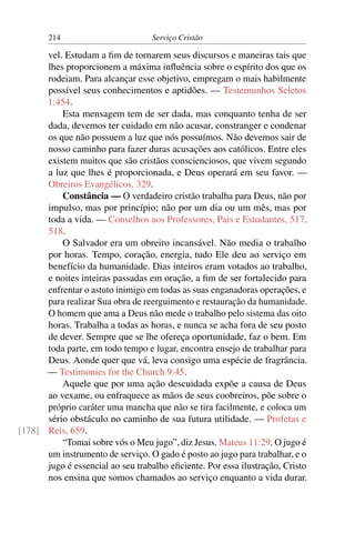 214                         Serviço Cristão

      vel. Estudam a ﬁm de tornarem seus discursos e maneiras tais que
      lhes proporcionem a máxima inﬂuência sobre o espírito dos que os
      rodeiam. Para alcançar esse objetivo, empregam o mais habilmente
      possível seus conhecimentos e aptidões. — Testemunhos Seletos
      1:454.
          Esta mensagem tem de ser dada, mas conquanto tenha de ser
      dada, devemos ter cuidado em não acusar, constranger e condenar
      os que não possuem a luz que nós possuímos. Não devemos sair de
      nosso caminho para fazer duras acusações aos católicos. Entre eles
      existem muitos que são cristãos conscienciosos, que vivem segundo
      a luz que lhes é proporcionada, e Deus operará em seu favor. —
      Obreiros Evangélicos, 329.
          Constância — O verdadeiro cristão trabalha para Deus, não por
      impulso, mas por princípio; não por um dia ou um mês, mas por
      toda a vida. — Conselhos aos Professores, Pais e Estudantes, 517,
      518.
          O Salvador era um obreiro incansável. Não media o trabalho
      por horas. Tempo, coração, energia, tudo Ele deu ao serviço em
      benefício da humanidade. Dias inteiros eram votados ao trabalho,
      e noites inteiras passadas em oração, a ﬁm de ser fortalecido para
      enfrentar o astuto inimigo em todas as suas enganadoras operações, e
      para realizar Sua obra de reerguimento e restauração da humanidade.
      O homem que ama a Deus não mede o trabalho pelo sistema das oito
      horas. Trabalha a todas as horas, e nunca se acha fora de seu posto
      de dever. Sempre que se lhe ofereça oportunidade, faz o bem. Em
      toda parte, em todo tempo e lugar, encontra ensejo de trabalhar para
      Deus. Aonde quer que vá, leva consigo uma espécie de fragrância.
      — Testimonies for the Church 9:45.
          Aquele que por uma ação descuidada expõe a causa de Deus
      ao vexame, ou enfraquece as mãos de seus coobreiros, põe sobre o
      próprio caráter uma mancha que não se tira facilmente, e coloca um
      sério obstáculo no caminho de sua futura utilidade. — Profetas e
[178] Reis, 659.
          “Tomai sobre vós o Meu jugo”, diz Jesus. Mateus 11:29. O jugo é
      um instrumento de serviço. O gado é posto ao jugo para trabalhar, e o
      jugo é essencial ao seu trabalho eﬁciente. Por essa ilustração, Cristo
      nos ensina que somos chamados ao serviço enquanto a vida durar.
 