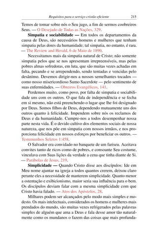 Requisitos para o serviço cristão eﬁciente       215

Temos de tomar sobre nós o Seu jugo, a ﬁm de sermos coobreiros
Seus. — O Desejado de Todas as Nações, 329.
    Simpatia e sociabilidade — Em todos os departamentos da
causa de Deus, são necessários homens e mulheres que tenham
simpatia pelas dores da humanidade; tal simpatia, no entanto, é rara.
— The Review and Herald, 6 de Maio de 1890.
    Necessitamos mais da simpatia natural de Cristo; não somente
simpatia pelos que se nos apresentam irrepreensíveis, mas pelas
pobres almas sofredoras, em luta, que são muitas vezes achadas em
falta, pecando e se arrependendo, sendo tentadas e vencidas pelo
desânimo. Devemos dirigir-nos a nossos semelhantes tocados —
como nosso misericordioso Sumo Sacerdote — pelo sentimento de
suas enfermidades. — Obreiros Evangélicos, 141.
    Perdemos muito, como povo, por falta de simpatia e sociabili-
dade uns com os outros. O que fala de independência e se fecha
em si mesmo, não está preenchendo o lugar que lhe foi designado
por Deus. Somos ﬁlhos de Deus, dependendo mutuamente uns dos
outros quanto à felicidade. Impendem sobre nós os reclamos de
Deus e da humanidade. Cumpre-nos a todos desempenhar nossa
parte nesta vida. É o devido cultivo dos elementos sociais de nossa
natureza, que nos põe em simpatia com nossos irmãos, e nos pro-
porciona felicidade em nossos esforços por beneﬁciar os outros. —
Testemunhos Seletos 1:458.
    O Salvador era convidado no banquete de um fariseu. Aceitava
convites tanto de ricos como de pobres, e consoante Seu costume,
vinculava com Suas lições da verdade a cena que tinha diante de Si.
— Parábolas de Jesus, 219.
    Simplicidade — Quando Cristo disse aos discípulos: Ide em
Meu nome ajuntar na igreja a todos quantos crerem, deixou claro
perante eles a necessidade de manterem simplicidade. Quanto menor
a ostentação e exibicionismo, maior seria sua inﬂuência para o bem.
Os discípulos deviam falar com a mesma simplicidade com que
Cristo havia falado. — Atos dos Apóstolos, 28.
    Milhares podem ser alcançados pelo modo mais simples e mo-
desto. Os mais intelectuais, considerados os homens e mulheres mais
prendados do mundo, são muitas vezes refrigerados pelas palavras
simples de alguém que ama a Deus e fala desse amor tão natural-
mente como os mundanos o fazem das coisas que mais profunda-
 