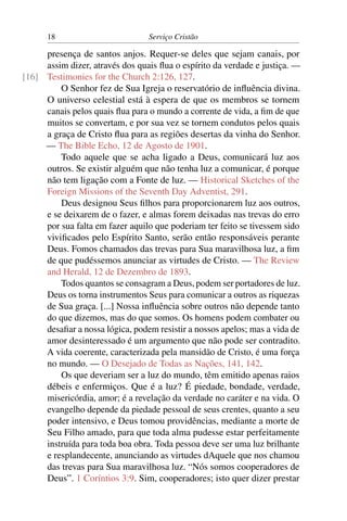 18                         Serviço Cristão

     presença de santos anjos. Requer-se deles que sejam canais, por
     assim dizer, através dos quais ﬂua o espírito da verdade e justiça. —
[16] Testimonies for the Church 2:126, 127.
         O Senhor fez de Sua Igreja o reservatório de inﬂuência divina.
     O universo celestial está à espera de que os membros se tornem
     canais pelos quais ﬂua para o mundo a corrente de vida, a ﬁm de que
     muitos se convertam, e por sua vez se tornem condutos pelos quais
     a graça de Cristo ﬂua para as regiões desertas da vinha do Senhor.
     — The Bible Echo, 12 de Agosto de 1901.
         Todo aquele que se acha ligado a Deus, comunicará luz aos
     outros. Se existir alguém que não tenha luz a comunicar, é porque
     não tem ligação com a Fonte de luz. — Historical Sketches of the
     Foreign Missions of the Seventh Day Adventist, 291.
         Deus designou Seus ﬁlhos para proporcionarem luz aos outros,
     e se deixarem de o fazer, e almas forem deixadas nas trevas do erro
     por sua falta em fazer aquilo que poderiam ter feito se tivessem sido
     viviﬁcados pelo Espírito Santo, serão então responsáveis perante
     Deus. Fomos chamados das trevas para Sua maravilhosa luz, a ﬁm
     de que pudéssemos anunciar as virtudes de Cristo. — The Review
     and Herald, 12 de Dezembro de 1893.
         Todos quantos se consagram a Deus, podem ser portadores de luz.
     Deus os torna instrumentos Seus para comunicar a outros as riquezas
     de Sua graça. [...] Nossa inﬂuência sobre outros não depende tanto
     do que dizemos, mas do que somos. Os homens podem combater ou
     desaﬁar a nossa lógica, podem resistir a nossos apelos; mas a vida de
     amor desinteressado é um argumento que não pode ser contradito.
     A vida coerente, caracterizada pela mansidão de Cristo, é uma força
     no mundo. — O Desejado de Todas as Nações, 141, 142.
         Os que deveriam ser a luz do mundo, têm emitido apenas raios
     débeis e enfermiços. Que é a luz? É piedade, bondade, verdade,
     misericórdia, amor; é a revelação da verdade no caráter e na vida. O
     evangelho depende da piedade pessoal de seus crentes, quanto a seu
     poder intensivo, e Deus tomou providências, mediante a morte de
     Seu Filho amado, para que toda alma pudesse estar perfeitamente
     instruída para toda boa obra. Toda pessoa deve ser uma luz brilhante
     e resplandecente, anunciando as virtudes dAquele que nos chamou
     das trevas para Sua maravilhosa luz. “Nós somos cooperadores de
     Deus”. 1 Coríntios 3:9. Sim, cooperadores; isto quer dizer prestar
 