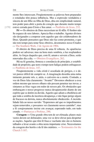 216                        Serviço Cristão

      mente lhes interessam. Freqüentemente as palavras bem preparadas
      e estudadas têm pouca inﬂuência. Mas a expressão verdadeira e
      sincera de um ﬁlho ou ﬁlha de Deus, dita em simplicidade natural,
      tem poder para abrir a porta do coração que durante muito tempo
[179] esteve cerrada para Cristo e Seu amor. — Parábolas de Jesus, 232.
          Fé — Os obreiros de Deus necessitam ter fé nEle. O Senhor não
      Se esquece de seus labores. Aprecia-lhes o trabalho. Agentes divinos
      são designados a cooperar com aqueles que são colaboradores de
      Deus. Quando pensamos que Deus não faz como prometeu, e que
      não tem tempo para notar Seus obreiros, desonramos nosso Criador.
      — The Southern Work, 2 de Agosto de 1904.
          O obreiro de Deus precisa de uma fé robusta. As aparências
      podem ser adversas; mas na hora mais sombria, a luz resplandece
      além. As forças daqueles que, com fé, amam e servem a Deus, serão
      renovadas dia a dia. — Obreiros Evangélicos, 262.
          Há na fé genuína, ﬁrmeza e constância de princípio, e estabili-
      dade de propósito, que nem o tempo nem fadigas podem enfraquecer.
      — Parábolas de Jesus, 147.
          Freqüentemente a vida cristã é assediada de perigos, e o de-
      ver parece difícil de cumprir-se. A imaginação desenha uma ruína
      iminente perante nós, e, atrás, o cativeiro ou a morte. Contudo, a
      voz de Deus fala claramente: “Avante!” Devemos obedecer a essa
      ordem mesmo que nossos olhares não possam penetrar nas trevas, e
      sintamos as frias vagas em redor de nossos pés. Os obstáculos que
      embaraçam o nosso progresso nunca desaparecerão diante de um
      espírito que se detém ou duvida. Aqueles que adiam a obediência até
      que toda a sombra da incerteza desapareça, e não ﬁque perigo algum
      de fracasso ou derrota, nunca absolutamente obedecerão. A incredu-
      lidade fala ao nosso ouvido: “Esperemos até que os impedimentos
      sejam removidos, e possamos ver claramente nosso caminho”; mas
      a fé corajosamente insiste em avançar, esperando tudo, em tudo
      crendo. — Patriarcas e Profetas, 290.
          Coragem — Uma grande obra tem de ser efetuada; planos mais
      vastos devem ser delineados; uma voz se deve elevar para despertar
      as nações. Aqueles que têm fé fraca e vacilante não são os homens
      talhados a levar avante a obra nesta importante crise. Necessitamos
      da coragem dos heróis e da fé dos mártires. — Testimonies for the
      Church 5:187.
 