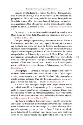 Requisitos para o serviço cristão eﬁciente   217

    Quando, com fé, lançarmos mão de Sua força, Ele mudará, mu-
dará maravilhosamente, a mais desesperançada e desanimadora das
perspectivas. Ele o fará para glória de Seu nome. Deus pede aos
Seus ﬁéis, aos que nEle crêem, que falem de ânimo aos incrédulos e
desesperançados. Que o Senhor nos ajude a nos auxiliarmos mutua-
mente, e a prová-Lo por uma fé viva. — Testimonies for the Church
8:12.
    Esperança e coragem são essenciais ao perfeito serviço para
Deus. Esses são frutos da fé. O desânimo é pecaminoso e irrazoável.
— Profetas e Reis, 164.
    Coragem, energia e perseverança devem eles possuir. Embora
lhes obstruam o caminho aparentes impossibilidades, devem avan-
çar mediante Sua graça. Em lugar de deplorar as diﬁculdades, são
chamados a elas sobreporem-se. Não se devem desesperar por coisa
alguma, mas ter esperanças de tudo. Com a áurea cadeia de Seu in-
comparável amor, Cristo os ligou ao trono de Deus. É Seu desígnio
que seja deles a mais elevada inﬂuência do Universo, provindo da [180]
Fonte de todo o poder. Eles terão poder para resistir ao mal, poder
que nem a Terra, nem a morte, nem o inferno pode dominar; poder
que os habilitará a vencer assim como Cristo venceu. — Obreiros
Evangélicos, 39.
    Consagração — Verdadeira santidade é integridade no serviço
de Deus. Esta é a condição da verdadeira vida cristã. Cristo requer
a entrega sem reservas, o serviço não dividido. Exige o coração, a
mente, a alma e as forças. O eu não deve ser acariciado. Quem vive
para si mesmo não é cristão. — Parábolas de Jesus, 48, 49.
    A primeira coisa a ser aprendida por todos os que desejam tornar-
se coobreiros de Deus é a desconﬁança de si mesmos; acham-se
então preparados para lhes ser comunicado o caráter de Cristo. Esse
não se adquire por meio de educação recebida nas mais competentes
escolas. É unicamente fruto da sabedoria obtida do divino Mestre.
— O Desejado de Todas as Nações, 250.
    Não é prova conclusiva de que um homem é cristão o manifestar
ele êxtases espirituais sob circunstâncias extraordinárias. Santidade
não é arrebatamento: é inteira entrega da vontade a Deus; é viver
por toda a palavra que sai da boca de Deus; é fazer a vontade de
nosso Pai celestial; é conﬁar em Deus na provação, tanto nas trevas
como na luz; é andar pela fé e não pela vista; é apoiar-se em Deus
 