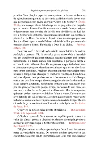 Requisitos para o serviço cristão eﬁciente        219

peculiar. Suas bênçãos especiais acompanham os labores de homens
de ação; homens que não se desviarão da linha reta do dever, mas
que perguntarão com divina energia: “Quem é do Senhor”? (Êxodo
32:26), homens que não se deterão apenas no perguntar, mas exigirão
que os que escolherem identiﬁcar-se com o povo de Deus prossigam
e demonstrem sem sombra de dúvida sua obediência ao Rei dos
reis e Senhor dos senhores. Tais homens subordinam sua vontade e
planos à lei de Deus. Por amor a Ele, não têm a sua vida por preciosa.
Seu trabalho é captar a luz da Palavra e deixá-la brilhar para o mundo
em raios claros e ﬁrmes. Fidelidade a Deus é sua divisa. — Profetas
e Reis, 148.
    Destreza — É o dever de todo cristão adotar hábitos de ordem,
perfeição e presteza. Não há desculpa para a morosidade e imperfei-
ção em trabalho de qualquer natureza. Quando alguém está sempre
trabalhando, e a tarefa nunca está concluída, é porque a mente e
o coração não estão na obra. Os vagarosos, e que trabalham sem
o competente preparo, deveriam reconhecer que essas são faltas
para serem corrigidas. Precisam exercitar a mente em planejar como
utilizar o tempo para alcançar os melhores resultados. Com tino e
método, alguns conseguirão em cinco horas o mesmo trabalho que
outros em dez. Muitos que são encarregados de tarefas domésticas
estão sempre labutando, não porque tenham tanto para fazer, mas
por não planejarem como poupar tempo. Por causa de suas maneiras
morosas e lerdas fazem do pouco trabalho muito. Mas todos quantos
quiserem podem vencer estes hábitos falhos e lentos. Devem ter um
alvo deﬁnido em sua ocupação. Decidam quanto tempo requer certo
trabalho, e então se esforcem para executá-lo no dado tempo. O exer-
cício da força de vontade tornará as mãos mais ágeis. — Parábolas
de Jesus, 344.
    O serviço de Cristo exige pronta obediência. — The Southern
Work, 9 de Agosto de 1904.
    O Senhor requer de Seus servos um espírito pronto a sentir o
valor das almas, pronto a discernir os deveres a cumprir, pronto a
atender às obrigações que o Senhor lhes conﬁe. — Testimonies for
the Church 9:123.
    Diligência numa atividade apontada por Deus é uma importante
parte da verdadeira religião. Os homens deviam apoderar-se das
circunstâncias como sendo instrumentos de Deus com que executar
 